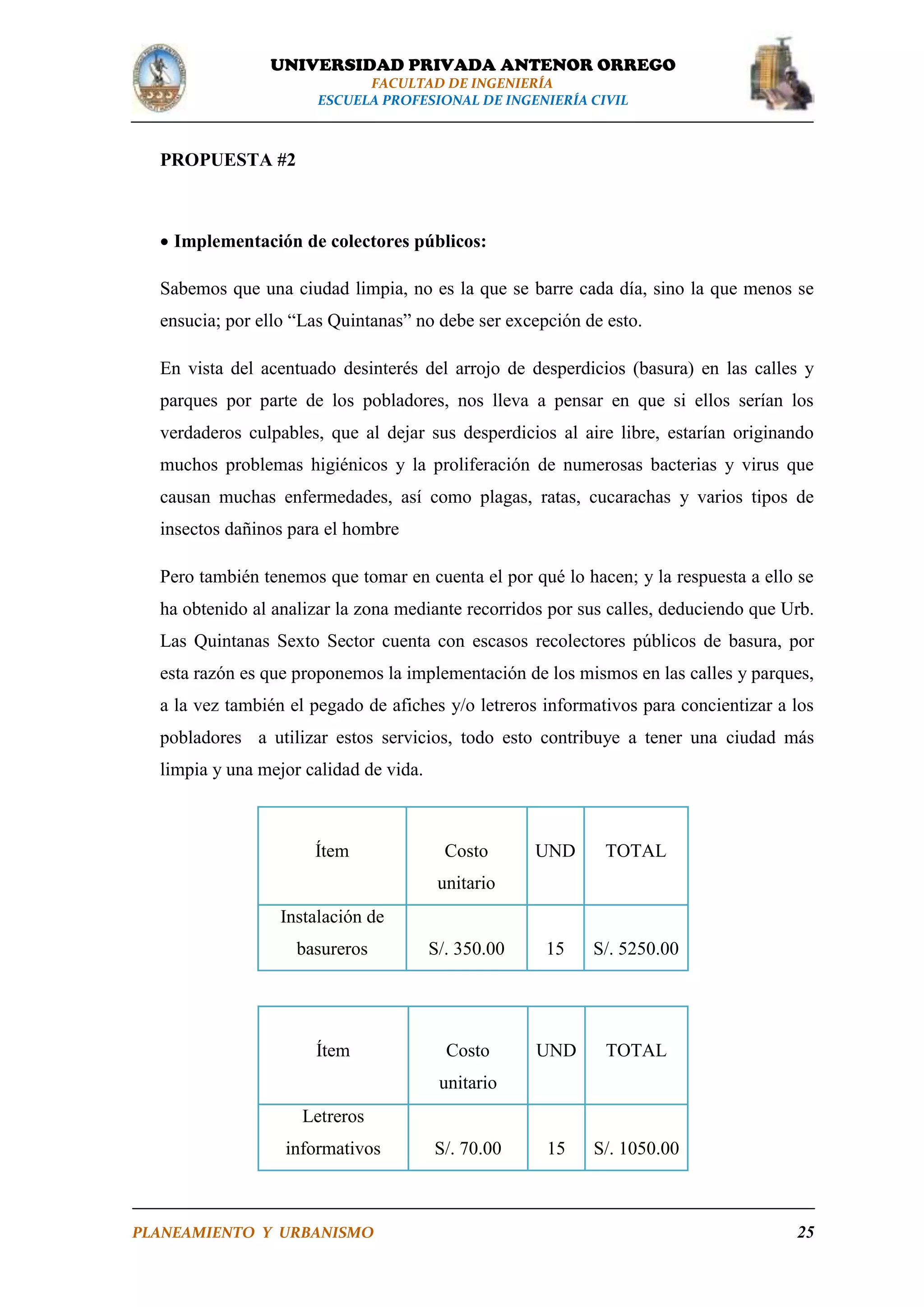UNIVERSIDAD PRIVADA ANTENOR ORREGO
FACULTAD DE INGENIERÍA
ESCUELA PROFESIONAL DE INGENIERÍA CIVIL

PROPUESTA #2

 Implementación de colectores públicos:
Sabemos que una ciudad limpia, no es la que se barre cada día, sino la que menos se
ensucia; por ello “Las Quintanas” no debe ser excepción de esto.
En vista del acentuado desinterés del arrojo de desperdicios (basura) en las calles y
parques por parte de los pobladores, nos lleva a pensar en que si ellos serían los
verdaderos culpables, que al dejar sus desperdicios al aire libre, estarían originando
muchos problemas higiénicos y la proliferación de numerosas bacterias y virus que
causan muchas enfermedades, así como plagas, ratas, cucarachas y varios tipos de
insectos dañinos para el hombre
Pero también tenemos que tomar en cuenta el por qué lo hacen; y la respuesta a ello se
ha obtenido al analizar la zona mediante recorridos por sus calles, deduciendo que Urb.
Las Quintanas Sexto Sector cuenta con escasos recolectores públicos de basura, por
esta razón es que proponemos la implementación de los mismos en las calles y parques,
a la vez también el pegado de afiches y/o letreros informativos para concientizar a los
pobladores a utilizar estos servicios, todo esto contribuye a tener una ciudad más
limpia y una mejor calidad de vida.

Ítem

Costo

UND

TOTAL

unitario
Instalación de
basureros

S/. 350.00

15

S/. 5250.00

Ítem

Costo

UND

TOTAL

15

S/. 1050.00

unitario
Letreros
informativos

PLANEAMIENTO Y URBANISMO

S/. 70.00

25

 