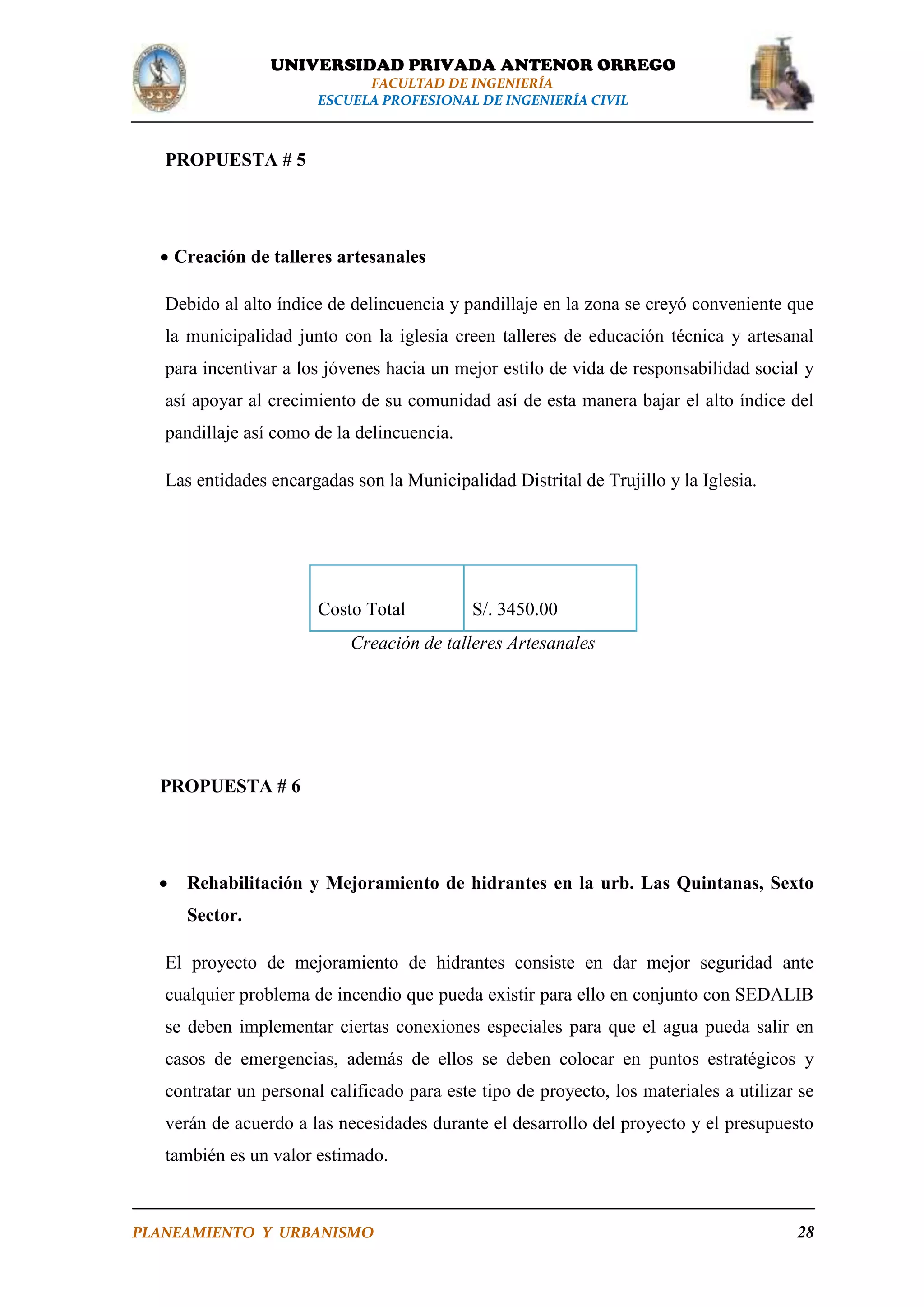 UNIVERSIDAD PRIVADA ANTENOR ORREGO
FACULTAD DE INGENIERÍA
ESCUELA PROFESIONAL DE INGENIERÍA CIVIL

PROPUESTA # 5

 Creación de talleres artesanales
Debido al alto índice de delincuencia y pandillaje en la zona se creyó conveniente que
la municipalidad junto con la iglesia creen talleres de educación técnica y artesanal
para incentivar a los jóvenes hacia un mejor estilo de vida de responsabilidad social y
así apoyar al crecimiento de su comunidad así de esta manera bajar el alto índice del
pandillaje así como de la delincuencia.
Las entidades encargadas son la Municipalidad Distrital de Trujillo y la Iglesia.

Costo Total

S/. 3450.00

Creación de talleres Artesanales

PROPUESTA # 6



Rehabilitación y Mejoramiento de hidrantes en la urb. Las Quintanas, Sexto
Sector.

El proyecto de mejoramiento de hidrantes consiste en dar mejor seguridad ante
cualquier problema de incendio que pueda existir para ello en conjunto con SEDALIB
se deben implementar ciertas conexiones especiales para que el agua pueda salir en
casos de emergencias, además de ellos se deben colocar en puntos estratégicos y
contratar un personal calificado para este tipo de proyecto, los materiales a utilizar se
verán de acuerdo a las necesidades durante el desarrollo del proyecto y el presupuesto
también es un valor estimado.

PLANEAMIENTO Y URBANISMO

28

 