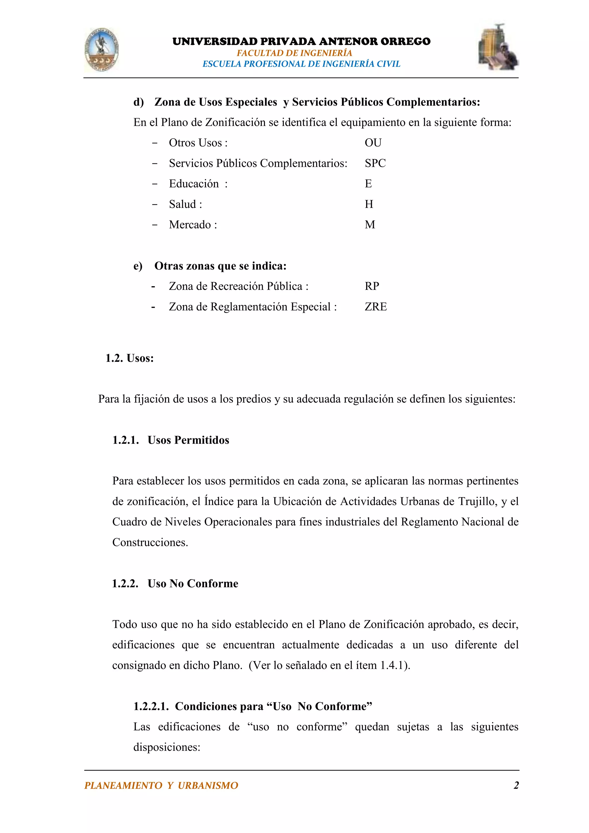 UNIVERSIDAD PRIVADA ANTENOR ORREGO
FACULTAD DE INGENIERÍA
ESCUELA PROFESIONAL DE INGENIERÍA CIVIL

d) Zona de Usos Especiales y Servicios Públicos Complementarios:
En el Plano de Zonificación se identifica el equipamiento en la siguiente forma:
- Otros Usos :

OU

- Servicios Públicos Complementarios:

SPC

- Educación :

E

- Salud :

H

- Mercado :

M

e) Otras zonas que se indica:
-

Zona de Recreación Pública :

RP

-

Zona de Reglamentación Especial :

ZRE

1.2. Usos:

Para la fijación de usos a los predios y su adecuada regulación se definen los siguientes:

1.2.1. Usos Permitidos

Para establecer los usos permitidos en cada zona, se aplicaran las normas pertinentes
de zonificación, el Índice para la Ubicación de Actividades Urbanas de Trujillo, y el
Cuadro de Niveles Operacionales para fines industriales del Reglamento Nacional de
Construcciones.

1.2.2. Uso No Conforme

Todo uso que no ha sido establecido en el Plano de Zonificación aprobado, es decir,
edificaciones que se encuentran actualmente dedicadas a un uso diferente del
consignado en dicho Plano. (Ver lo señalado en el ítem 1.4.1).
1.2.2.1. Condiciones para “Uso No Conforme”
Las edificaciones de “uso no conforme” quedan sujetas a las siguientes
disposiciones:
PLANEAMIENTO Y URBANISMO

2

 