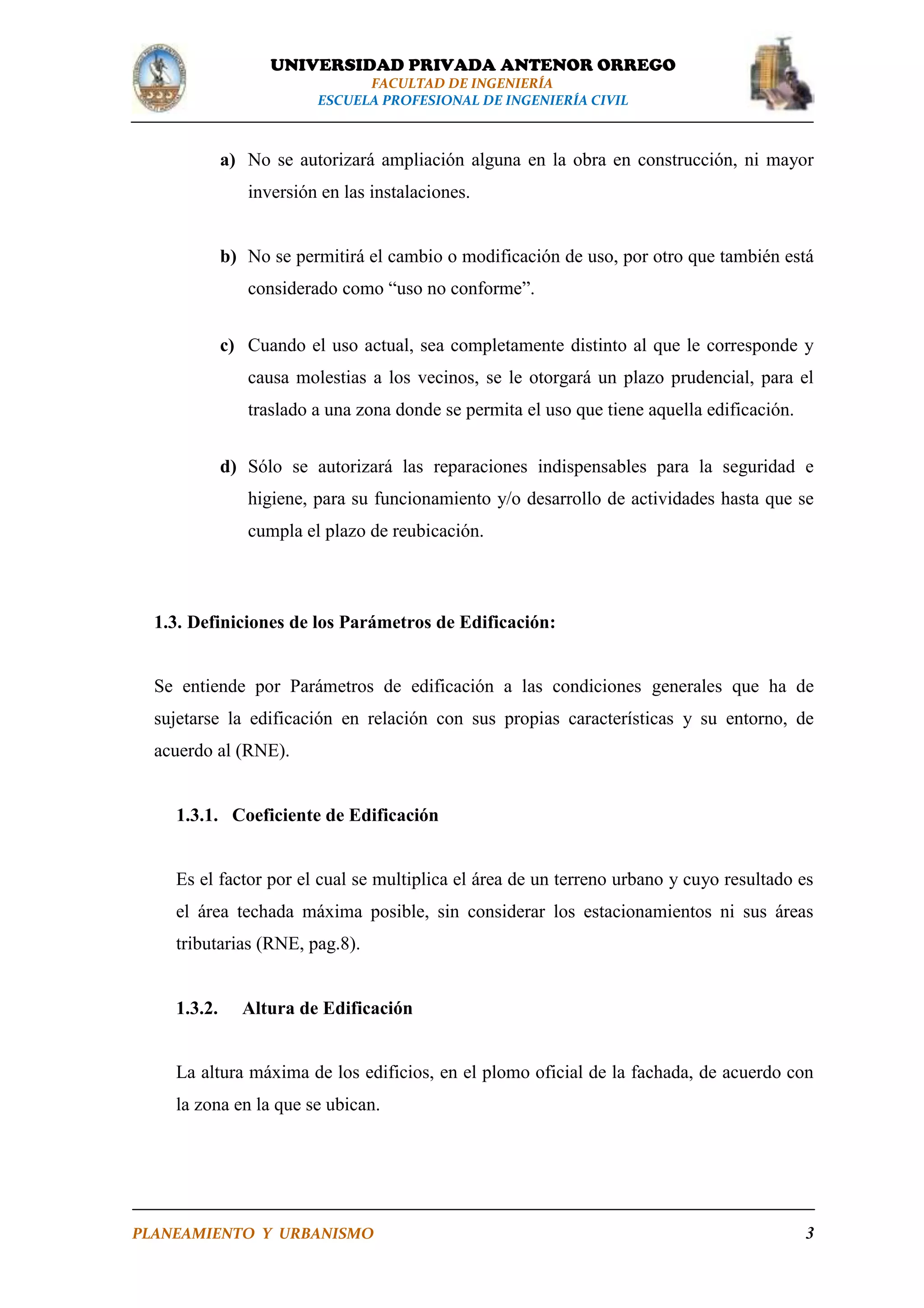 UNIVERSIDAD PRIVADA ANTENOR ORREGO
FACULTAD DE INGENIERÍA
ESCUELA PROFESIONAL DE INGENIERÍA CIVIL

a) No se autorizará ampliación alguna en la obra en construcción, ni mayor
inversión en las instalaciones.

b) No se permitirá el cambio o modificación de uso, por otro que también está
considerado como “uso no conforme”.
c) Cuando el uso actual, sea completamente distinto al que le corresponde y
causa molestias a los vecinos, se le otorgará un plazo prudencial, para el
traslado a una zona donde se permita el uso que tiene aquella edificación.
d) Sólo se autorizará las reparaciones indispensables para la seguridad e
higiene, para su funcionamiento y/o desarrollo de actividades hasta que se
cumpla el plazo de reubicación.

1.3. Definiciones de los Parámetros de Edificación:

Se entiende por Parámetros de edificación a las condiciones generales que ha de
sujetarse la edificación en relación con sus propias características y su entorno, de
acuerdo al (RNE).

1.3.1. Coeficiente de Edificación

Es el factor por el cual se multiplica el área de un terreno urbano y cuyo resultado es
el área techada máxima posible, sin considerar los estacionamientos ni sus áreas
tributarias (RNE, pag.8).

1.3.2.

Altura de Edificación

La altura máxima de los edificios, en el plomo oficial de la fachada, de acuerdo con
la zona en la que se ubican.

PLANEAMIENTO Y URBANISMO

3

 