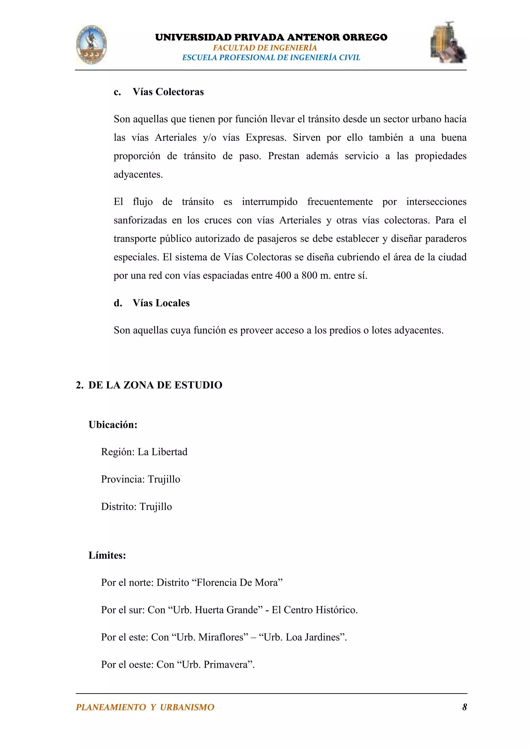 UNIVERSIDAD PRIVADA ANTENOR ORREGO
FACULTAD DE INGENIERÍA
ESCUELA PROFESIONAL DE INGENIERÍA CIVIL

c.

Vías Colectoras

Son aquellas que tienen por función llevar el tránsito desde un sector urbano hacía
las vías Arteriales y/o vías Expresas. Sirven por ello también a una buena
proporción de tránsito de paso. Prestan además servicio a las propiedades
adyacentes.
El flujo de tránsito es interrumpido frecuentemente por intersecciones
sanforizadas en los cruces con vías Arteriales y otras vías colectoras. Para el
transporte público autorizado de pasajeros se debe establecer y diseñar paraderos
especiales. El sistema de Vías Colectoras se diseña cubriendo el área de la ciudad
por una red con vías espaciadas entre 400 a 800 m. entre sí.
d. Vías Locales
Son aquellas cuya función es proveer acceso a los predios o lotes adyacentes.

2. DE LA ZONA DE ESTUDIO

Ubicación:
Región: La Libertad
Provincia: Trujillo
Distrito: Trujillo

Límites:
Por el norte: Distrito “Florencia De Mora”
Por el sur: Con “Urb. Huerta Grande” - El Centro Histórico.
Por el este: Con “Urb. Miraflores” – “Urb. Loa Jardines”.
Por el oeste: Con “Urb. Primavera”.

PLANEAMIENTO Y URBANISMO

8

 