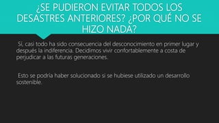 ¿SE PUDIERON EVITAR TODOS LOS
DESASTRES ANTERIORES? ¿POR QUÉ NO SE
HIZO NADA?
Sí, casi todo ha sido consecuencia del desconocimiento en primer lugar y
después la indiferencia. Decidimos vivir confortablemente a costa de
perjudicar a las futuras generaciones.
Esto se podría haber solucionado si se hubiese utilizado un desarrollo
sostenible.
 