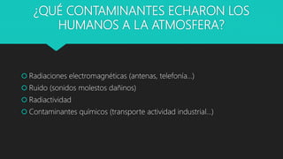 ¿QUÉ CONTAMINANTES ECHARON LOS
HUMANOS A LA ATMOSFERA?
 Radiaciones electromagnéticas (antenas, telefonía…)
 Ruido (sonidos molestos dañinos)
 Radiactividad
 Contaminantes químicos (transporte actividad industrial…)
 