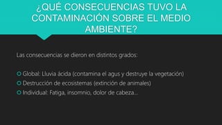 ¿QUÉ CONSECUENCIAS TUVO LA
CONTAMINACIÓN SOBRE EL MEDIO
AMBIENTE?
Las consecuencias se dieron en distintos grados:
 Global: Lluvia ácida (contamina el agus y destruye la vegetación)
 Destrucción de ecosistemas (extinción de animales)
 Individual: Fatiga, insomnio, dolor de cabeza…
 