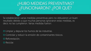 ¿HUBO MEDIDAS PREVENTIVAS?
¿FUNCIONARON? ¿POR QUÉ?
Se establecieron varias medidas preventivas pero no obtuvieron un buen
resultado debido a que muchas personas ignoraron estas medidas, es
decir, no las cumplieron. Varias medidas fueron:
 Limpiar y depurar los humos de las industrias.
 Controlar y reducir la emisión de contaminantes tóxicos.
 Reforestación.
 Reciclar.
 