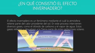 ¿EN QUÉ CONSISTIÓ EL EFECTO
INVERNADERO?
El efecto invernadero es un fenómeno mediante el cuál la atmósfera
retiene parte del calor pricedente del sol. En este proceso intervienen
diversos gases, como el dióxido de carbono y el vapor de agua. Estos
gases retienen y devuelven a la Tierra parte de estas radiaciones solares.
 