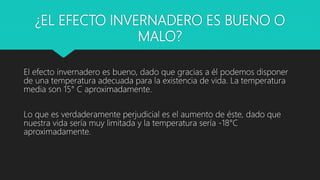 ¿EL EFECTO INVERNADERO ES BUENO O
MALO?
El efecto invernadero es bueno, dado que gracias a él podemos disponer
de una temperatura adecuada para la existencia de vida. La temperatura
media son 15° C aproximadamente.
Lo que es verdaderamente perjudicial es el aumento de éste, dado que
nuestra vida sería muy limitada y la temperatura sería -18°C
aproximadamente.
 
