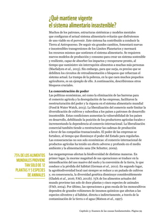 Capítulo 3: Examen de las causas fundamentales. Página 99
¿Quémantienevigente
elsistemaalimentarioinsostenible?
Muchos de los patrones, estructuras sistémicas y modelos mentales
que configuran el actual sistema alimentario evitarán que disfrutemos
de uno viable en el porvenir. Este sistema ha contribuido a conducir la
Tierra al Antropoceno. De seguir sin grandes cambios, fomentará nuevas
e insostenibles transgresiones de los Límites Planetarios y mermará
los recursos mismos que sostienen el sistema alimentario. Se requieren
nuevos modelos de producción y consumo para crear un sistema sostenible
y resiliente, capaz de absorber los impactos y recuperarse pronto, al
tiempo que suministre sin interrupción alimentos a muchas más personas
(Macfadyen et al., 2015). Sin embargo, para que surja, es preciso que se
debiliten los circuitos de retroalimentación o bloqueos que refuerzan el
sistema actual. La trampa de la pobreza, en la que caen muchos pequeños
agricultores, es un ejemplo de ello. A continuación, describiremos otros
bloqueos cruciales.
La concentración de poder
Las políticas económicas, así como la eliminación de las barreras para
el comercio agrícola y la desregulación de las empresas, facilitaron la
reestructuración del poder y la riqueza en el sistema alimentario mundial
(Food  Water Watch, 2013). La liberalización del comercio suele limitar la
diversificación de cultivos y subordina a los países a patrones de desarrollo
insostenible. Estas condiciones aumentan la vulnerabilidad de los países
en desarrollo, debilitando la posición de los productores agrícolas locales e
incrementando la dependencia al comercio internacional. La liberalización
comercial también tiende a reestructurar las cadenas de producción
a favor de las compañías trasnacionales. El poder de las empresas se
fortalece, al tiempo que disminuye el poder del Estado para regularlas.
Las consecuencias no son solo económicas: el comercio internacional de
productos agrícolas ha tenido un efecto adverso y profundo en el medio
ambiente y la alimentación sana (De Schutter, 2009).
Las megaempresas afectan la biodiversidad de distintas maneras. En
primer lugar, la enorme magnitud de sus operaciones se traduce en la
intensificación del uso masivo del suelo y la conversión de la tierra, lo que
conduce a la pérdida del hábitat (German et al., 2011). En segundo lugar,
la agrobiodiversidad local casi siempre se reduce a un puñado de cultivos
y, en consecuencia, la diversidad genética disminuye considerablemente
(Gladek et al., 2016; FAO, 2011b). 75% de los alimentos actuales del
mundo proviene tan solo de doce plantas y cinco especies de animales
(FAO, 2004). Por último, las operaciones a gran escala de los monocultivos
dependen de grandes volúmenes de insumos químicos que afectan a las
especies silvestres y al hábitat, directa o indirectamente, a través de la
contaminación de la tierra o el agua (Matson et al., 1997).
75% DE LOS ALIMENTOS
MUNDIALES PROVIENE
TAN SOLO DE 12
PLANTAS Y 5 ESPECIES
DE ANIMALES
 
