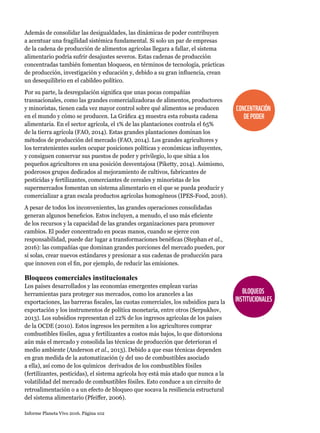 Informe Planeta Vivo 2016. Página 102
Además de consolidar las desigualdades, las dinámicas de poder contribuyen
a acentuar una fragilidad sistémica fundamental. Si solo un par de empresas
de la cadena de producción de alimentos agrícolas llegara a fallar, el sistema
alimentario podría sufrir desajustes severos. Estas cadenas de producción
concentradas también fomentan bloqueos, en términos de tecnología, prácticas
de producción, investigación y educación y, debido a su gran influencia, crean
un desequilibrio en el cabildeo político.
Por su parte, la desregulación significa que unas pocas compañías
trasnacionales, como las grandes comercializadoras de alimentos, productores
y minoristas, tienen cada vez mayor control sobre qué alimentos se producen
en el mundo y cómo se producen. La Gráfica 43 muestra esta robusta cadena
alimentaria. En el sector agrícola, el 1% de las plantaciones controla el 65%
de la tierra agrícola (FAO, 2014). Estas grandes plantaciones dominan los
métodos de producción del mercado (FAO, 2014). Los grandes agricultores y
los terratenientes suelen ocupar posiciones políticas y económicas influyentes,
y consiguen conservar sus puestos de poder y privilegio, lo que sitúa a los
pequeños agricultores en una posición desventajosa (Piketty, 2014). Asimismo,
poderosos grupos dedicados al mejoramiento de cultivos, fabricantes de
pesticidas y fertilizantes, comerciantes de cereales y minoristas de los
supermercados fomentan un sistema alimentario en el que se pueda producir y
comercializar a gran escala productos agrícolas homogéneos (IPES-Food, 2016).
A pesar de todos los inconvenientes, las grandes operaciones consolidadas
generan algunos beneficios. Estos incluyen, a menudo, el uso más eficiente
de los recursos y la capacidad de las grandes organizaciones para promover
cambios. El poder concentrado en pocas manos, cuando se ejerce con
responsabilidad, puede dar lugar a transformaciones benéficas (Stephan et al.,
2016): las compañías que dominan grandes porciones del mercado pueden, por
sí solas, crear nuevos estándares y presionar a sus cadenas de producción para
que innoven con el fin, por ejemplo, de reducir las emisiones.
Bloqueos comerciales institucionales
Los países desarrollados y las economías emergentes emplean varias
herramientas para proteger sus mercados, como los aranceles a las
exportaciones, las barreras fiscales, las cuotas comerciales, los subsidios para la
exportación y los instrumentos de política monetaria, entre otros (Serpukhov,
2013). Los subsidios representan el 22% de los ingresos agrícolas de los países
de la OCDE (2010). Estos ingresos les permiten a los agricultores comprar
combustibles fósiles, agua y fertilizantes a costos más bajos, lo que distorsiona
aún más el mercado y consolida las técnicas de producción que deterioran el
medio ambiente (Anderson et al., 2013). Debido a que esas técnicas dependen
en gran medida de la automatización (y del uso de combustibles asociado
a ella), así como de los químicos derivados de los combustibles fósiles
(fertilizantes, pesticidas), el sistema agrícola hoy está más atado que nunca a la
volatilidad del mercado de combustibles fósiles. Esto conduce a un circuito de
retroalimentación o a un efecto de bloqueo que socava la resiliencia estructural
del sistema alimentario (Pfeiffer, 2006).
CONCENTRACIÓN
DEPODER
BLOQUEOS
INSTITUCIONALES
 