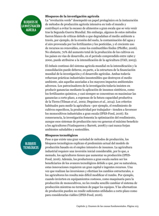 Capítulo 3: Examen de las causas fundamentales. Página 103
Bloqueos de la investigación agrícola
La “revolución verde” desempeñó un papel protagónico en la instauración
de métodos de producción agrícola intensiva en todo el mundo y
contribuyó a evitar la escasez de alimentos a gran escala que se veía venir
tras la Segunda Guerra Mundial. Sin embargo, algunos de estos métodos
fueron blanco de críticas debido a que degradaban el medio ambiente a
través, por ejemplo, de la erosión del suelo, la contaminación del agua y
el aire provocada por los fertilizantes y los pesticidas, y el creciente uso
de recursos no renovables, como los combustibles fósiles (Pfeiffer, 2006).
No obstante, 70% del aumento total de la producción de los cultivos en
los países en vías de desarrollo, en el periodo comprendido entre 1960 y
2000, puede atribuirse a la intensificación de la agricultura (FAO, 2003).
El énfasis continuo del sistema agrícola mundial en la intensificación y la
consolidación puede deberse, en parte, a la estructura de la financiación
mundial de la investigación y el desarrollo agrícolas. Ambas todavía
refuerzan prácticas industriales insostenibles que destruyen el medio
ambiente, aún aquellas asociadas a los mayores impactos ambientales
adversos. Los patrocinadores de la investigación todavía insisten en
producir ganancias mediante la aplicación de insumos sintéticos, como
los fertilizantes químicos, y casi siempre se concentran en maximizar las
ganancias a corto plazo, a expensas de la futura capacidad productiva
de la Tierra (Tilman et al., 2002; Deguines et al., 2014). Los criterios
habituales para medir la agricultura –por ejemplo, el rendimiento de
cultivos específicos, la productividad por trabajador– tienden a favorecer
los monocultivos industriales a gran escala (IPES-Food, 2016). En
consecuencia, la investigación fomenta la optimización del rendimiento,
aunque esos sistemas de producción rara vez generan el máximo beneficio
a los agricultores (Vanloqueren y Barrett, 2008) y casi nunca forjan
ambientes saludables y sostenibles.
Bloqueos tecnológicos
Pese a que existe una gran variedad de métodos de producción, los
bloqueos tecnológicos explican el predominio actual del modelo de
producción basado en el empleo intensivo de insumos. La agricultura
industrial requiere una inversión inicial considerable, por lo que, a
menudo, los agricultores tienen que aumentar su producción (IPES-
Food, 2016). Además, los productores a gran escala suelen ser los
beneficiarios de los avances tecnológicos debido a que, por su naturaleza,
estas innovaciones requieren un gran capital e ingentes recursos. Una
vez que realizan las inversiones y efectúan los cambios estructurales, a
los agricultores les resulta más difícil modificar el rumbo. Por ejemplo,
cuando invierten en equipamientos costosos, como maquinaria para la
producción de monocultivos, no les resulta sencillo cambiar el sistema de
producción mientras no terminen de pagar los equipos. Y las alternativas
de producción pueden no rendir suficientes utilidades a corto plazo como
para considerarlas viables (IPES-Food, 2016).
BLOQUEOSDE
LAINVESTIGACIÓN
AGRÍCOLA
BLOQUEOS
TECNOLÓGICOS
 