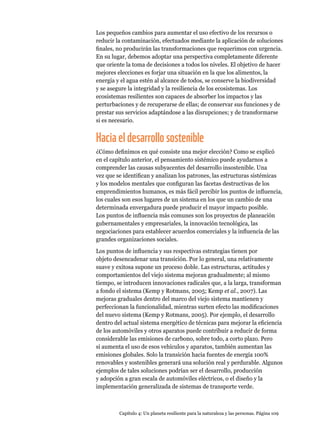 Capítulo 4: Un planeta resiliente para la naturaleza y las personas. Página 109
Los pequeños cambios para aumentar el uso efectivo de los recursos o
reducir la contaminación, efectuados mediante la aplicación de soluciones
finales, no producirán las transformaciones que requerimos con urgencia.
En su lugar, debemos adoptar una perspectiva completamente diferente
que oriente la toma de decisiones a todos los niveles. El objetivo de hacer
mejores elecciones es forjar una situación en la que los alimentos, la
energía y el agua estén al alcance de todos, se conserve la biodiversidad
y se asegure la integridad y la resiliencia de los ecosistemas. Los
ecosistemas resilientes son capaces de absorber los impactos y las
perturbaciones y de recuperarse de ellas; de conservar sus funciones y de
prestar sus servicios adaptándose a las disrupciones; y de transformarse
si es necesario.
Haciaeldesarrollosostenible
¿Cómo definimos en qué consiste una mejor elección? Como se explicó
en el capítulo anterior, el pensamiento sistémico puede ayudarnos a
comprender las causas subyacentes del desarrollo insostenible. Una
vez que se identifican y analizan los patrones, las estructuras sistémicas
y los modelos mentales que configuran las facetas destructivas de los
emprendimientos humanos, es más fácil percibir los puntos de influencia,
los cuales son esos lugares de un sistema en los que un cambio de una
determinada envergadura puede producir el mayor impacto posible.
Los puntos de influencia más comunes son los proyectos de planeación
gubernamentales y empresariales, la innovación tecnológica, las
negociaciones para establecer acuerdos comerciales y la influencia de las
grandes organizaciones sociales.
Los puntos de influencia y sus respectivas estrategias tienen por
objeto desencadenar una transición. Por lo general, una relativamente
suave y exitosa supone un proceso doble. Las estructuras, actitudes y
comportamientos del viejo sistema mejoran gradualmente; al mismo
tiempo, se introducen innovaciones radicales que, a la larga, transforman
a fondo el sistema (Kemp y Rotmans, 2005; Kemp et al., 2007). Las
mejoras graduales dentro del marco del viejo sistema mantienen y
perfeccionan la funcionalidad, mientras surten efecto las modificaciones
del nuevo sistema (Kemp y Rotmans, 2005). Por ejemplo, el desarrollo
dentro del actual sistema energético de técnicas para mejorar la eficiencia
de los automóviles y otros aparatos puede contribuir a reducir de forma
considerable las emisiones de carbono, sobre todo, a corto plazo. Pero
si aumenta el uso de esos vehículos y aparatos, también aumentan las
emisiones globales. Solo la transición hacia fuentes de energía 100%
renovables y sostenibles generará una solución real y perdurable. Algunos
ejemplos de tales soluciones podrían ser el desarrollo, producción
y adopción a gran escala de automóviles eléctricos, o el diseño y la
implementación generalizada de sistemas de transporte verde.
 