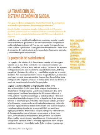 Informe Planeta Vivo 2016. Página 110
LATRANSICIÓNDEL
SISTEMAECONÓMICOGLOBAL
“Lo que medimos determina lo que hacemos. Y, si estamos
midiendo algo erróneo, haremos algo erróneo”.
Joseph Stiglitz, economista ganador del premio Nobel. Con estas
palabras, pronunciadas en la reunión del Foro Económico Mundial de
Davos de 2016, señalaba las deficiencias del PIB como indicador de
progreso.
Lo ideal es que la modificación del sistema económico mundial entrañe
una transformación que disocie el desarrollo humano de la degradación
ambiental y la exclusión social. Para que esto suceda, deben producirse
varios cambios significativos –tanto graduales como radicales– en las áreas
de protección del capital natural, gobernanza, flujos financieros, mercados
y sistemas energético y alimentario.
Laproteccióndelcapitalnatural
Las especies y los hábitats de la Tierra tienen un valor intrínseco, pero
también son la base de las sociedades y las economías humanas. Los
esfuerzos deben centrarse, sobre todo, en proteger y restaurar los procesos
ecológicos necesarios para mantener la seguridad alimentaria, hídrica y
energética, y fortalecer la resiliencia y capacidad de adaptación al cambio
climático. Para conservar de manera idónea el capital natural, es necesario
usar los recursos de manera sostenible. Además, la red mundial de áreas
protegidas debe ampliarse. Para que el manejo de las áreas sea efectivo, se
requieren mecanismos de financiación apropiados.
Lograr la deforestación y degradación netas cero
Solo se desarrollará el valor pleno de los bosques si se detienen la
deforestación y la degradación. La deforestación neta cero deja cierto
margen para el cambio en la configuración del mosaico del uso de la
tierra, siempre y cuando se mantengan la cantidad, calidad y densidad
netas del carbono de los bosques. Evitar la degradación de los bosques
también es importante para reducir las emisiones de carbono, preservar
la biodiversidad y conservar los servicios fundamentales que reciben las
personas, especialmente las comunidades locales y los pueblos indígenas.
La deforestación y degradación netas cero (ZNDD, por su sigla en
inglés) requerirá una diversidad de bosques protegidos y administrados
de forma sostenible, que se integren a otros usos de la tierra, como
fincas, asentamientos e infraestructura. Los gobiernos y la industria
deben cambiar las estrategias y las políticas con el fin de cumplir con
los siguientes objetivos: evitar la pérdida y degradación de los bosques
mediante el manejo y control adecuados de las presiones externas que
PARA CONSERVAR
EL CAPITAL
NATURAL, ES
NECESARIO USAR
LOS RECURSOS
DE MANERA
SOSTENIBLE Y DEBE
AMPLIARSE LA RED
MUNDIAL DE ÁREAS
PROTEGIDAS
 