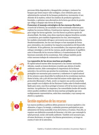 Capítulo 4: Un planeta resiliente para la naturaleza y las personas. Página 111
provocan dicha degradación y desaparición; proteger y restaurar los
bosques que tienen mayor valor ecológico; crear estímulos para una
administración racional de los bosques productivos; incrementar el uso
eficiente de la madera; reducir los residuos de productos agrícolas y
forestales, y optimizar usos alternativos de la tierra que alivien la presión
que obliga a despejar más tierras de bosques.
Fomentar el manejo estratégico de las cuencas fluviales
A través de la historia, las sociedades no han escatimado esfuerzos para
explotar los recursos hídricos. Construyeron represas y desviaron el agua
para irrigar las tierras agrícolas. Los ríos fueron su primera opción de
alcantarillado. Sin duda, estas obras reportaron algunos beneficios sociales
y económicos, pero también fragmentaron los ríos, interrumpieron
los caudales estacionales del agua y provocaron una enorme polución.
Desafortunadamente, los ríos casi siempre se han manejado de forma
poco sistemática, sin considerar los impactos acumulativos del desarrollo
lo suficiente. Si los gobiernos, las comunidades y las empresas aplican un
enfoque estratégico a nivel de las cuencas, puede optimizarse el equilibrio
entre el desarrollo de los recursos hídricos y el mantenimiento de las
funciones esenciales de los ecosistemas. Este enfoque también puede
evitar onerosos trabajos de restauración en el futuro.
La expansión de las áreas marinas protegidas
El capital natural marino debe incorporarse a las cuentas nacionales.
Además, cuando se tomen decisiones cruciales que afecten el medio
ambiente marino, debe contemplarse la importancia de los bienes
naturales y los servicios que prestan los ecosistemas. Las áreas marinas
protegidas son necesarias para conservar y reabastecer el capital natural
de los océanos y para desarrollar la resiliencia de los ecosistemas marinos.
Hasta la fecha, solo 3.9% del área total del océano recibe algún tipo de
protección (Boonzaier y Pauly, 2016): se requiere una acción concertada
para cumplir con el objetivo de las Naciones Unidas sobre la biodiversidad,
fijado para 2020, cuyo fin es proteger al menos 10% de las áreas costeras y
marinas. Los gobiernos, las empresas y las comunidades locales del mundo
entero pueden establecer redes de áreas marinas protegidas que sean
ecológicamente representativas, estén bien conectadas y cuyo manejo sea
efectivo y equitativo.
Gestiónequitativadelosrecursos
Los marcos jurídicos y políticos deben promover el acceso equitativo a los
alimentos, el agua y la energía, y estimular procesos participativos para
administrar de forma sostenible el uso de la tierra y el océano. Para ello, se
requiere una definición avanzada de bienestar y de éxito, que contemple la
salud personal, social y del medio ambiente. También será necesario que,
al tomar decisiones, se respete a las futuras generaciones y se tenga en
cuenta el valor de la naturaleza.
 