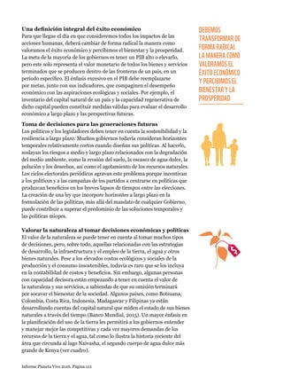 Informe Planeta Vivo 2016. Página 112
Una definición integral del éxito económico
Para que llegue el día en que consideremos todos los impactos de las
acciones humanas, deberá cambiar de forma radical la manera como
valoramos el éxito económico y percibimos el bienestar y la prosperidad.
La meta de la mayoría de los gobiernos es tener un PIB alto o elevarlo,
pero este solo representa el valor monetario de todos los bienes y servicios
terminados que se producen dentro de las fronteras de un país, en un
período específico. El énfasis excesivo en el PIB debe reemplazarse
por metas, junto con sus indicadores, que compaginen el desempeño
económico con las aspiraciones ecológicas y sociales. Por ejemplo, el
inventario del capital natural de un país y la capacidad regenerativa de
dicho capital pueden constituir medidas válidas para evaluar el desarrollo
económico a largo plazo y las perspectivas futuras.
Toma de decisiones para las generaciones futuras
Los políticos y los legisladores deben tener en cuenta la sostenibilidad y la
resiliencia a largo plazo. Muchos gobiernos todavía consideran horizontes
temporales relativamente cortos cuando diseñan sus políticas. Al hacerlo,
soslayan los riesgos a medio y largo plazo relacionados con la degradación
del medio ambiente, como la erosión del suelo, la escasez de agua dulce, la
polución y los desechos, así como el agotamiento de los recursos naturales.
Los ciclos electorales periódicos agravan este problema porque incentivan
a los políticos y a las campañas de los partidos a centrarse en políticas que
produzcan beneficios en los breves lapsos de tiempos entre las elecciones.
La creación de una ley que incorpore horizontes a largo plazo en la
formulación de las políticas, más allá del mandato de cualquier Gobierno,
puede contribuir a superar el predominio de las soluciones temporales y
las políticas miopes.
Valorar la naturaleza al tomar decisiones económicas y políticas
El valor de la naturaleza se puede tener en cuenta al tomar muchos tipos
de decisiones, pero, sobre todo, aquellas relacionadas con las estrategias
de desarrollo, la infraestructura y el empleo de la tierra, el agua y otros
bienes naturales. Pese a los elevados costos ecológicos y sociales de la
producción y el consumo insostenibles, todavía es raro que se los incluya
en la contabilidad de costos y beneficios. Sin embargo, algunas personas
con capacidad decisora están empezando a tener en cuenta el valor de
la naturaleza y sus servicios, a sabiendas de que su omisión terminará
por socavar el bienestar de la sociedad. Algunos países, como Botsuana,
Colombia, Costa Rica, Indonesia, Madagascar y Filipinas ya están
desarrollando cuentas del capital natural que miden el estado de sus bienes
naturales a través del tiempo (Banco Mundial, 2015). Un mayor énfasis en
la planificación del uso de la tierra les permitirá a los gobiernos entender
y manejar mejor las competitivas y cada vez mayores demandas de los
recursos de la tierra y el agua, tal como lo ilustra la historia reciente del
área que circunda al lago Naivasha, el segundo cuerpo de agua dulce más
grande de Kenya (ver cuadro).
DEBEMOS
TRANSFORMAR DE
FORMA RADICAL
LA MANERA COMO
VALORAMOS EL
ÉXITO ECONÓMICO
Y PERCIBIMOS EL
BIENESTAR Y LA
PROSPERIDAD
 