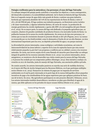 Paisajes resilientes para la naturaleza y las personas: el caso del lago Naivasha
Un enfoque integral del paisaje puede contribuir a reconciliar los objetivos, a veces contrapuestos,
del desarrollo económico y la sostenibilidad ambiental. Así lo ilustra la historia del lago Naivasha.
Este es el segundo cuerpo de agua dulce más grande de Kenia y sostiene una gran industria
hortícola que representa alrededor del 70% de las exportaciones de flores de Kenia y entre el
2% y 3% del PIB del país. El lago sostiene una industria pesquera, un floreciente sector turístico
y de casas vacacionales, y algunas industrias lácteas y de carne de vacuno. La producción de
energía geotérmica ha crecido rápidamente y aporta 280 MW a la red energética del país (Denier
et al., 2015). En su mayor parte, la cuenca del lago está dedicada a la pequeña agricultura que, en
conjunto, abastece de grandes cantidades de productos frescos a los mercados locales de Kenia. La
población humana de la cuenca ha crecido rápidamente. En 2009 era de 650.000 personas y se
estima que su tasa de crecimiento durante la presente década es del 13% (Pegram, 2011). La cuenca
es reconocida por su rica biodiversidad, como lo demuestra el hecho de ser un sitio Ramsar, un área
internacional importante para las aves, un depósito primordial de agua y un parque nacional.
La diversidad de actores interesados, zonas ecológicas y actividades económicas, así como la
interconectividad de las áreas inferior y superior de la zona de captación hacen que esta cuenca
relativamente pequeña (3.400 km2
) sea propensa a conflictos por su calidad y acceso a los recursos
naturales. En 2009, una severa sequía sirvió como llamado de atención para desarrollar un enfoque
integral de gestión de los recursos naturales (Denier et al., 2015). Los actores interesados, otrora
antagónicos, se reunieron a fin de desarrollar una visión común para la cuenca del lago Naivasha
y el proceso fue avalado por un compromiso político (Kissinger, 2014). Esta iniciativa condujo a la
creación en 2011 de Imarisha, junta de manejo del lago Naivasha, una asociación público-privada.
De común acuerdo, los actores interesados pusieron en marcha una serie de medidas decisivas,
en el marco del Plan de Acción Integral para los Recursos Hídricos, en el que participan múltiples
socios (Denier et al., 2015). Ensayaron un sistema de pagos por un esquema de servicios
ambientales en el cual la parte interesada en la parte baja de la cuenca hidrográfica ofrece pequeños
incentivos de pago a los minifundistas de las aguas superiores para que apliquen prácticas de buen
uso de la tierra. En 2012, 785 agricultores participaron en este proyecto (Bymolt y Delnoyne, 2012).
Los actores interesados también desarrollaron y acordaron un plan para distribuir el agua de la
cuenca, que debe aplicarse en los periodos de mayor escasez hídrica (Denier et al., 2015).
Cuenca del lago Naivasha Lago Naivasha
Bosques de acacias
Flores cortadas
Verduras
Energía geotérmica
Pequeña propiedad
Reserva natural
Carne
Productos lácteos
Área urbana
Río Gilgil
Kilómetros
Río Malewa
Plantaciones
forestales
Pastizales
Cultivos hortícolas
y de flores
Bosque autóctono
Lago
Área protegida,
vegetación montana
Arbustal
Agricultura a
pequeña escala
Áreas urbanas
o donde hay
construcciones
Convenciones
Gráfica 46:
El uso de
la tierra en
la cuenca
Naivasha
(WWF, 2011)
 