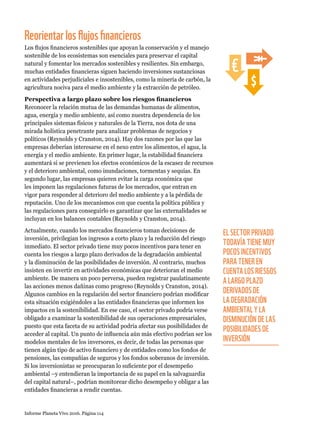 Informe Planeta Vivo 2016. Página 114
Reorientarlosflujosfinancieros
Los flujos financieros sostenibles que apoyan la conservación y el manejo
sostenible de los ecosistemas son esenciales para preservar el capital
natural y fomentar los mercados sostenibles y resilientes. Sin embargo,
muchas entidades financieras siguen haciendo inversiones sustanciosas
en actividades perjudiciales e insostenibles, como la minería de carbón, la
agricultura nociva para el medio ambiente y la extracción de petróleo.
Perspectiva a largo plazo sobre los riesgos financieros
Reconocer la relación mutua de las demandas humanas de alimentos,
agua, energía y medio ambiente, así como nuestra dependencia de los
principales sistemas físicos y naturales de la Tierra, nos dota de una
mirada holística penetrante para analizar problemas de negocios y
políticos (Reynolds y Cranston, 2014). Hay dos razones por las que las
empresas deberían interesarse en el nexo entre los alimentos, el agua, la
energía y el medio ambiente. En primer lugar, la estabilidad financiera
aumentará si se previenen los efectos económicos de la escasez de recursos
y el deterioro ambiental, como inundaciones, tormentas y sequías. En
segundo lugar, las empresas quieren evitar la carga económica que
les imponen las regulaciones futuras de los mercados, que entran en
vigor para responder al deterioro del medio ambiente y a la pérdida de
reputación. Uno de los mecanismos con que cuenta la política pública y
las regulaciones para conseguirlo es garantizar que las externalidades se
incluyan en los balances contables (Reynolds y Cranston, 2014).
Actualmente, cuando los mercados financieros toman decisiones de
inversión, privilegian los ingresos a corto plazo y la reducción del riesgo
inmediato. El sector privado tiene muy pocos incentivos para tener en
cuenta los riesgos a largo plazo derivados de la degradación ambiental
y la disminución de las posibilidades de inversión. Al contrario, muchos
insisten en invertir en actividades económicas que deterioran el medio
ambiente. De manera un poco perversa, pueden registrar paulatinamente
las acciones menos dañinas como progreso (Reynolds y Cranston, 2014).
Algunos cambios en la regulación del sector financiero podrían modificar
esta situación exigiéndoles a las entidades financieras que informen los
impactos en la sostenibilidad. En ese caso, el sector privado podría verse
obligado a examinar la sostenibilidad de sus operaciones empresariales,
puesto que esta faceta de su actividad podría afectar sus posibilidades de
acceder al capital. Un punto de influencia aún más efectivo podrían ser los
modelos mentales de los inversores, es decir, de todas las personas que
tienen algún tipo de activo financiero y de entidades como los fondos de
pensiones, las compañías de seguros y los fondos soberanos de inversión.
Si los inversionistas se preocuparan lo suficiente por el desempeño
ambiental –y entendieran la importancia de su papel en la salvaguardia
del capital natural–, podrían monitorear dicho desempeño y obligar a las
entidades financieras a rendir cuentas.
EL SECTOR PRIVADO
TODAVÍA TIENE MUY
POCOS INCENTIVOS
PARA TENER EN
CUENTA LOS RIESGOS
A LARGO PLAZO
DERIVADOS DE
LA DEGRADACIÓN
AMBIENTAL Y LA
DISMINUCIÓN DE LAS
POSIBILIDADES DE
INVERSIÓN
 
