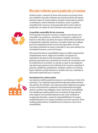Capítulo 4: Un planeta resiliente para la naturaleza y las personas. Página 115
Mercadosresilientesparalaproducciónyelconsumo
Producir mejor y consumir de forma más sensata son acciones claves
para establecer mercados resilientes que funcionen dentro del espacio
operativo seguro de nuestro planeta, protejan nuestra riqueza natural
y contribuyan a nuestro bienestar económico y social. La gestión
sostenible de los recursos y la incorporación de los costos reales de
producción a la cadena de valor fomentará estas mejores opciones.
La gestión sostenible de los recursos
Una economía en la que los recursos se empleen tanto tiempo como
sea posible y los productos y materiales se recuperen y regeneren al
final de su vida útil es una forma de separar el desarrollo económico de
la degradación ambiental. Asimismo, un cambio radical que implique
pasar de la dependencia hacia recursos de origen fósil a recursos
renovables producidos de manera sostenible es clave para satisfacer las
necesidades humanas a través del tiempo.
Esta transición hacia la sostenibilidad requiere modelos empresariales
completamente nuevos. Según estos modelos, los negocios no
dependerían del número total de productos vendidos, sino de las
ganancias generadas por la prestación de servicios de un producto o por
la reutilización de un artículo. La entrada en vigor de una regulación
más fuerte para promover el uso eficiente de los recursos y penalizar la
polución, establecida, posiblemente, mediante cambios en el sistema
legal o tributario, podría fomentar un modelo como ese y estimular la
innovación empresarial que se requiere.
Incorporar los costos reales
Las empresas también pueden incorporar a sus decisiones el valor de la
naturaleza. Una regulación gubernamental adecuada podría fomentar
esta práctica. Por ejemplo, a las empresas podría exigírseles que paguen
el costo real del deterioro ambiental o de la disminución del capital
natural, o podrían estar obligadas a hacer informes de sostenibilidad.
Una medida que también podría tener un impacto de largo alcance
sería exigirles a los mercados financieros que, como resultado de
la asignación de fondos, asuman la responsabilidad por los riesgos
medioambientales (y los riesgos económicos que estos acarrean). Estas
medidas podrían alterar el equilibrio de los incentivos a favor de la
sostenibilidad.
 
