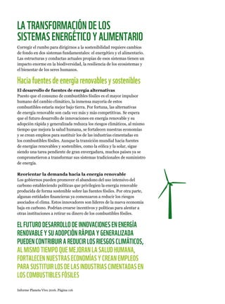 Informe Planeta Vivo 2016. Página 116
LATRANSFORMACIÓNDELOS
SISTEMASENERGÉTICOYALIMENTARIO
Corregir el rumbo para dirigirnos a la sostenibilidad requiere cambios
de fondo en dos sistemas fundamentales: el energético y el alimentario.
Las estructuras y conductas actuales propias de esos sistemas tienen un
impacto enorme en la biodiversidad, la resiliencia de los ecosistemas y
el bienestar de los seres humanos.
Haciafuentesdeenergíarenovablesysostenibles
El desarrollo de fuentes de energía alternativas
Puesto que el consumo de combustibles fósiles es el mayor impulsor
humano del cambio climático, la inmensa mayoría de estos
combustibles estaría mejor bajo tierra. Por fortuna, las alternativas
de energía renovable son cada vez más y más competitivas. Se espera
que el futuro desarrollo de innovaciones en energía renovable y su
adopción rápida y generalizada reduzca los riesgos climáticos, al mismo
tiempo que mejora la salud humana, se fortalecen nuestras economías
y se crean empleos para sustituir los de las industrias cimentadas en
los combustibles fósiles. Aunque la transición mundial hacia fuentes
de energías renovables y sostenibles, como la eólica y la solar, sigue
siendo una tarea pendiente de gran envergadura, muchos países ya se
comprometieron a transformar sus sistemas tradicionales de suministro
de energía.
Reorientar la demanda hacia la energía renovable
Los gobiernos pueden promover el abandono del uso intensivo del
carbono estableciendo políticas que privilegien la energía renovable
producida de forma sostenible sobre las fuentes fósiles. Por otra parte,
algunas entidades financieras ya comenzaron a reducir los riesgos
asociados el clima. Estos innovadores son líderes de la nueva economía
baja en carbono. Podrían crearse incentivos y políticas para alentar a
otras instituciones a retirar su dinero de los combustibles fósiles.
EL FUTURO DESARROLLO DE INNOVACIONES EN ENERGÍA
RENOVABLE Y SU ADOPCIÓN RÁPIDA Y GENERALIZADA
PUEDEN CONTRIBUIR A REDUCIR LOS RIESGOS CLIMÁTICOS,
AL MISMO TIEMPO QUE MEJORAN LA SALUD HUMANA,
FORTALECEN NUESTRAS ECONOMÍAS Y CREAN EMPLEOS
PARA SUSTITUIR LOS DE LAS INDUSTRIAS CIMENTADAS EN
LOS COMBUSTIBLES FÓSILES
 