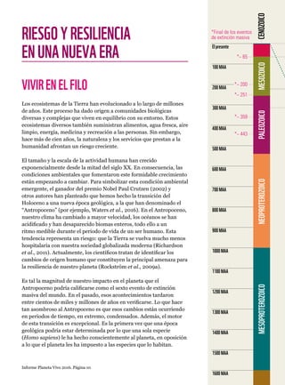 Informe Planeta Vivo 2016. Página 10
RIESGOYRESILIENCIA
ENUNANUEVAERA
VIVIRENELFILO
Los ecosistemas de la Tierra han evolucionado a lo largo de millones
de años. Este proceso ha dado origen a comunidades biológicas
diversas y complejas que viven en equilibrio con su entorno. Estos
ecosistemas diversos también suministran alimentos, agua fresca, aire
limpio, energía, medicina y recreación a las personas. Sin embargo,
hace más de cien años, la naturaleza y los servicios que prestan a la
humanidad afrontan un riesgo creciente.
El tamaño y la escala de la actividad humana han crecido
exponencialmente desde la mitad del siglo XX. En consecuencia, las
condiciones ambientales que fomentaron este formidable crecimiento
están empezando a cambiar. Para simbolizar esta condición ambiental
emergente, el ganador del premio Nobel Paul Crutzen (2002) y
otros autores han planteado que hemos hecho la transición del
Holoceno a una nueva época geológica, a la que han denominado el
“Antropoceno” (por ejemplo, Waters et al., 2016). En el Antropoceno,
nuestro clima ha cambiado a mayor velocidad, los océanos se han
acidificado y han desaparecido biomas enteros, todo ello a un
ritmo medible durante el periodo de vida de un ser humano. Esta
tendencia representa un riesgo: que la Tierra se vuelva mucho menos
hospitalaria con nuestra sociedad globalizada moderna (Richardson
et al., 2011). Actualmente, los científicos tratan de identificar los
cambios de origen humano que constituyen la principal amenaza para
la resiliencia de nuestro planeta (Rockström et al., 2009a).
Es tal la magnitud de nuestro impacto en el planeta que el
Antropoceno podría calificarse como el sexto evento de extinción
masiva del mundo. En el pasado, esos acontecimientos tardaron
entre cientos de miles y millones de años en verificarse. Lo que hace
tan asombroso al Antropoceno es que esos cambios están ocurriendo
en periodos de tiempo, en extremo, condensados. Además, el motor
de esta transición es excepcional. Es la primera vez que una época
geológica podría estar determinada por lo que una sola especie
(Homo sapiens) le ha hecho conscientemente al planeta, en oposición
a lo que el planeta les ha impuesto a las especies que lo habitan.
1600MAA
1500MAA
1400MAA
1300MAA
1200MAA
1100MAA
1000MAA
900MAA
800MAA
700MAA
600MAA
500MAA
400MAA
300MAA
200MAA
100MAA
Elpresente
*~ 443
*~ 359
*~ 251
*~ 200
*~ 65
*Final de los eventos
de extinción masiva
MESOPROTEROZOICONEOPROTEROZOICOPALEOZOIC0MESOZOICOCENOZOICO
 