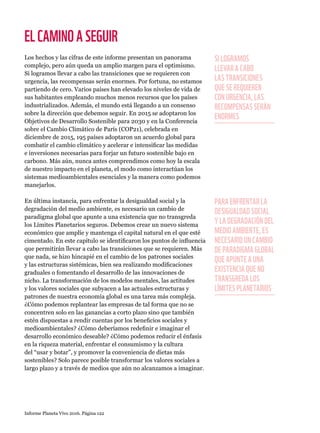 Informe Planeta Vivo 2016. Página 122
ELCAMINOASEGUIR
Los hechos y las cifras de este informe presentan un panorama
complejo, pero aún queda un amplio margen para el optimismo.
Si logramos llevar a cabo las transiciones que se requieren con
urgencia, las recompensas serán enormes. Por fortuna, no estamos
partiendo de cero. Varios países han elevado los niveles de vida de
sus habitantes empleando muchos menos recursos que los países
industrializados. Además, el mundo está llegando a un consenso
sobre la dirección que debemos seguir. En 2015 se adoptaron los
Objetivos de Desarrollo Sostenible para 2030 y en la Conferencia
sobre el Cambio Climático de París (COP21), celebrada en
diciembre de 2015, 195 países adoptaron un acuerdo global para
combatir el cambio climático y acelerar e intensificar las medidas
e inversiones necesarias para forjar un futuro sostenible bajo en
carbono. Más aún, nunca antes comprendimos como hoy la escala
de nuestro impacto en el planeta, el modo como interactúan los
sistemas medioambientales esenciales y la manera como podemos
manejarlos.
En última instancia, para enfrentar la desigualdad social y la
degradación del medio ambiente, es necesario un cambio de
paradigma global que apunte a una existencia que no transgreda
los Límites Planetarios seguros. Debemos crear un nuevo sistema
económico que amplíe y mantenga el capital natural en el que esté
cimentado. En este capítulo se identificaron los puntos de influencia
que permitirán llevar a cabo las transiciones que se requieren. Más
que nada, se hizo hincapié en el cambio de los patrones sociales
y las estructuras sistémicas, bien sea realizando modificaciones
graduales o fomentando el desarrollo de las innovaciones de
nicho. La transformación de los modelos mentales, las actitudes
y los valores sociales que subyacen a las actuales estructuras y
patrones de nuestra economía global es una tarea más compleja.
¿Cómo podemos replantear las empresas de tal forma que no se
concentren solo en las ganancias a corto plazo sino que también
estén dispuestas a rendir cuentas por los beneficios sociales y
medioambientales? ¿Cómo deberíamos redefinir e imaginar el
desarrollo económico deseable? ¿Cómo podemos reducir el énfasis
en la riqueza material, enfrentar el consumismo y la cultura
del “usar y botar”, y promover la conveniencia de dietas más
sostenibles? Solo parece posible transformar los valores sociales a
largo plazo y a través de medios que aún no alcanzamos a imaginar.
SI LOGRAMOS
LLEVAR A CABO
LAS TRANSICIONES
QUE SE REQUIEREN
CON URGENCIA, LAS
RECOMPENSAS SERÁN
ENORMES
PARA ENFRENTAR LA
DESIGUALDAD SOCIAL
Y LA DEGRADACIÓN DEL
MEDIO AMBIENTE, ES
NECESARIO UN CAMBIO
DE PARADIGMA GLOBAL
QUE APUNTE A UNA
EXISTENCIA QUE NO
TRANSGREDA LOS
LÍMITES PLANETARIOS
 