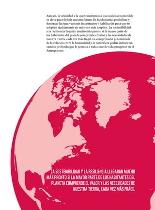 Capítulo 4: Un planeta resiliente para la naturaleza y las personas. Página 123
Aun así, la velocidad a la que transitemos a una sociedad sostenible
es clave para definir nuestro futuro. Es fundamental posibilitar y
fomentar las innovaciones importantes y habilitarlas para que se
adopten rápidamente en entornos más amplios. La sostenibilidad
y la resiliencia llegarán mucho más pronto si la mayor parte de
los habitantes del planeta comprende el valor y las necesidades de
nuestra Tierra, cada vez más frágil. La comprensión generalizada
de la relación entre la humanidad y la naturaleza podría inducir un
cambio profundo que le permita a toda clase de vida prosperar en el
Antropoceno.
LA SOSTENIBILIDAD Y LA RESILIENCIA LLEGARÁN MUCHO
MÁS PRONTO SI LA MAYOR PARTE DE LOS HABITANTES DEL
PLANETA COMPRENDE EL VALOR Y LAS NECESIDADES DE
NUESTRA TIERRA, CADA VEZ MÁS FRÁGIL
 