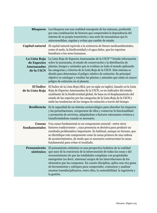 Glosario. Página 125
Bloqueos Los bloqueos son una cualidad emergente de los sistemas, producida
por una combinación de factores que comprenden la dependencia del
sistema de su propia trayectoria y una serie de mecanismos que lo
autoconsolidan, regulan y evitan que cambie de estado.
Capital natural El capital natural equivale a la existencia de bienes medioambientales,
como el suelo, la biodiversidad y el agua dulce, que les reportan
beneficios a los seres humanos.
La Lista Roja
de Especies
Amenazadas
de la UICN
La Lista Roja de Especies Amenazadas de la UICN™ brinda información
sobre la taxonomía, el estado de conservación y la distribución de
plantas, hongos y animales que se evalúan en todo el mundo aplicando
las categorías y criterios de la Lista Roja de la UICN. Este sistema se
diseñó para determinar el peligro relativo de extinción. Su principal
objetivo es catalogar y resaltar las plantas y animales que están en mayor
peligro de extinción en el planeta.
El Índice
de la Lista Roja
El Índice de la Lista Roja (RLI, por su sigla en inglés), basado en la Lista
Roja de Especies Amenazadas de la UICN, es un indicador del estado
cambiante de la biodiversidad global. Se basa en el desplazamiento del
estado de las especies por las categorías de la Lista Roja de la UICN y
mide las tendencias de los riesgos de extinción a través del tiempo.
Resiliencia Es la capacidad de un sistema socioecológico para absorber los impactos
y las perturbaciones, recuperarse de ellos y conservar la funcionalidad
y prestación de servicios, adaptándose a factores estresantes crónicos y
transformándose cuando es necesario.
Causas
fundamentales
Una causa fundamental es un componente esencial –entre otros
factores coadyuvantes–, cuya presencia es decisiva para producir un
resultado problemático importante. Es habitual, aunque no forzoso, que
se identifique este componente como la causa primera de una cadena
de acontecimientos, de modo que es necesario contrarrestar la causa
fundamental para evitar el resultado.
Pensamiento
sistémico
El pensamiento sistémico es una perspectiva holística de la realidad
que nace de la conciencia de la interconexión de todas las cosas y del
reconocimiento de que las totalidades complejas con propiedades
emergentes (es decir, sistemas) surgen de las interrelaciones de los
elementos que las componen. En cuanto disciplina, aplica una rica gama
de herramientas y enfoques para comprender, comunicar y analizar
asuntos transdisciplinarios, entre ellos, la sostenibilidad, la ingeniería y
la gestión.
 