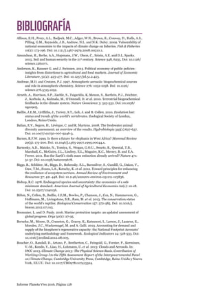 Informe Planeta Vivo 2016. Página 128
BIBLIOGRAFÍA
Allison, E.H., Perry, A.L., Badjeck, M.C., Adger, W.N., Brown, K., Conway, D., Halls, A.S.,
Pilling, G.M., Reynolds, J.D., Andrew, N.L. and N.K. Dulvy. 2009. Vulnerability of
national economies to the impacts of climate change on fisheries. Fish  Fisheries
10(2): 173-196. Doi: 10.1111/j.1467-2979.2008.00310.x.
Amundson, R., Berhe, A.A., Hopmans, J.W., Olson, C., Sztein, A.E. and D.L. Sparks.
2015. Soil and human security in the 21st
century. Science 348, 6235. Doi: 10.1126/
science.1261071.
Anderson, K., Rausser G. and J. Swinnen. 2013. Political economy of public policies:
insights from distortions to agricultural and food markets. Journal of Economic
Literature, 51(2): 423-477. Doi: 10.1257/jel.51.2.423.
Andreae, M.O. and Crutzen, P.J. 1997. Atmospheric aerosols: biogeochemical sources
and role in atmospheric chemistry. Science 276: 1052-1058. Doi: 10.1126/
science.276.5315.1052.
Arneth, A., Harrison, S.P., Zaehle, S., Tsigaridis, K, Menon, S., Bartlein, P.J., Feichter,
J., Korhola, A., Kulmala, M., O’Donnell, D. et al. 2010. Terrestrial biogeochemical
feedbacks in the climate system. Nature Geoscience 3: 525-532. Doi: 10.1038/
ngeo905.
Baillie, J.E.M., Griffiths, J., Turvey, S.T., Loh, J. and B. Collen. 2010. Evolution lost:
status and trends of the world’s vertebrates. Zoological Society of London,
Londres, Reino Unido.
Balian, E.V., Segers, H., Lévèque, C. and K. Martens. 2008. The freshwater animal
diversity assessment: an overview of the results. Hydrobiologia 595(1):627-637.
Doi: 10.1007/s10750-007-9246-3.
Barnes, R.F.W. 1999. Is there a future for elephants in West Africa? Mammal Review
29(3): 175-200. Doi: 10.1046/j.1365-2907.1999.00044.x.
Barnosky, A.D., Matzke, N., Tomiya, S., Wogan, G.O.U., Swartz, B., Quental, T.B.,
Marshall, C., McGuire, J.L., Lindsey, E.L., Maguire, K.C., Mersey, B. and E.A.
Ferrer. 2011. Has the Earth’s sixth mass extinction already arrived? Nature 471:
51-57. Doi: 10.1038/nature09678.
Biggs, R., Schlüter, M., Biggs, D., Bohensky, E.L., Burnsilver, S., Cundill, G., Dakos, V.,
Daw, T.M., Evans, L.S., Kotschy, K. et al. 2012. Toward principles for enhancing
the resilience of ecosystem services. Annual Review of Environment and
Resources 37: 421-448. Doi: 10.1146/annurev-environ-051211-123836.
Bishop, R.C. 1978. Endangered species and uncertainty: the economics of a safe
minimum standard. American Journal of Agricultural Economics 60(1): 10-18.
Doi: 10.2307/1240156.
Böhm, N., Collen, B., Baillie, J.E.M., Bowles, P., Chanson, J., Cox, N., Hammerson, G.,
Hoffmann, M., Livingstone, S.R., Ram, M. et al. 2013. The conservation status
of the world’s reptiles. Biological Conservation 157: 372-385. Doi: 10.1016/j.
biocon.2012.07.015.
Boonzaier, L. and D. Pauly. 2016. Marine protection targets: an updated assessment of
global progress. Oryx 50(1): 27-35.
Borucke, M., Moore, D., Cranston, G., Gracey, K., Katsunori, I., Larson, J., Lazarus, E.,
Morales, J.C., Wackernagel, M. and A. Galli. 2013. Accounting for demand and
supply of the biosphere’s regenerative capacity: the National Footprint Accounts’
underlying methodology and framework. Ecological Indicators 24: 518-533. Doi:
10.1016/j.ecolind.2012.08.005. 
Boucher, O., Randall, D., Artaxo, P., Bretherton, C., Feingold, G., Forster, P., Kerminen,
V.-M., Kondo, Y., Liao, H., Lohmann, U. et al. 2013: Clouds and Aerosols. In:
IPCC 2013. Climate Change 2013: The Physical Science Basis. Contribution of
Working Group I to the Fifth Assessment Report of the Intergovernmental Panel
on Climate Change. Cambridge University Press, Cambridge, Reino Unido y Nueva
York, EE.UU. Doi: 10.1017/CBO9781107415324.
 