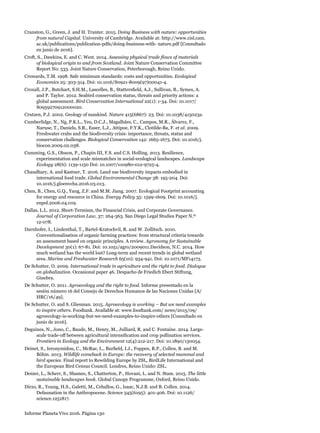 Informe Planeta Vivo 2016. Página 130
Cranston, G., Green, J. and H. Tranter. 2015. Doing Business with nature: opportunities
from natural Capital. University of Cambridge. Available at: http://www.cisl.cam.
ac.uk/publications/publication-pdfs/doing-business-with- nature.pdf [Consultado
en junio de 2016].
Croft, S., Dawkins, E. and C. West. 2014. Assessing physical trade flows of materials
of biological origin to and from Scotland. Joint Nature Conservation Committee
Report No: 533. Joint Nature Conservation, Peterborough, Reino Unido.
Crowards, T.M. 1998. Safe minimum standards: costs and opportunities. Ecological
Economics 25: 303-314. Doi: 10.1016/S0921-8009(97)00041-4.
Croxall, J.P., Butchart, S.H.M., Lascelles, B., Stattersfield, A.J., Sullivan, B., Symes, A.
and P. Taylor. 2012. Seabird conservation status, threats and priority actions: a
global assessment. Bird Conservation International 22(1): 1-34. Doi: 10.1017/
S0959270912000020.
Crutzen, P.J. 2002. Geology of mankind. Nature 415(6867): 23. Doi: 10.1038/415023a.
Cumberlidge, N., Ng, P.K.L., Yeo, D.C.J., Magalhães, C., Campos, M.R., Álvarez, F.,
Naruse, T., Daniels, S.R., Esser, L.J., Attipoe, F.Y.K., Clotilde-Ba, F. et al. 2009.
Freshwater crabs and the biodiversity crisis: importance, threats, status and
conservation challenges. Biological Conservation 142: 1665-1673. Doi: 10.1016/j.
biocon.2009.02.038.
Cumming, G.S., Olsson, P., Chapin III, F.S. and C.S. Holling. 2013. Resilience,
experimentation and scale mismatches in social-ecological landscapes. Landscape
Ecology 28(6): 1139-1150 Doi: 10.1007/s10980-012-9725-4.
Chaudhary, A. and Kastner, T. 2016. Land use biodiversity impacts embodied in
international food trade. Global Environmental Change 38: 195-204. Doi:
10.1016/j.gloenvcha.2016.03.013.
Chen, B., Chen, G.Q., Yang, Z.F. and M.M. Jiang. 2007. Ecological Footprint accounting
for energy and resource in China. Energy Policy 35: 1599-1609. Doi: 10.1016/j.
enpol.2006.04.019.
Dallas, L.L. 2012. Short-Termism, the Financial Crisis, and Corporate Governance.
Journal of Corporation Law, 37: 264-363. San Diego Legal Studies Paper N.º
12-078.
Darnhofer, I., Lindenthal, T., Bartel-Kratochvil, R. and W. Zollitsch. 2010.
Conventionalisation of organic farming practices: from structural criteria towards
an assessment based on organic principles. A review. Agronomy for Sustainable
Development 30(1): 67-81. Doi: 10.1051/agro/2009011.Davidson, N.C. 2014. How
much wetland has the world lost? Long-term and recent trends in global wetland
area. Marine and Freshwater Research 65(10): 934-941. Doi: 10.1071/MF14173.
De Schutter, O. 2009. International trade in agriculture and the right to food. Dialogue
on globalization. Occasional paper 46. Despacho de Friedich Ebert Stiftung,
Ginebra.
De Schutter, O. 2011. Agroecology and the right to food. Informe presentado en la
sesión número 16 del Consejo de Derechos Humanos de las Naciones Unidas [A/
HRC/16/49].
De Schutter, O. and S. Gliesman. 2015. Agroecology is working – But we need examples
to inspire others. Foodtank. Available at: www.foodtank.com/ news/2015/09/
agroecology-is-working-but-we-need-examples-to-inspire-others [Consultado en
junio de 2016].
Deguines, N., Jono, C., Baude, M., Henry, M., Julliard, R. and C. Fontaine. 2014. Large-
scale trade-off between agricultural intensification and crop pollination services.
Frontiers in Ecology and the Environment 12(4):212-217. Doi: 10.1890/130054.
Deinet, S., Ieronymidou, C., McRae, L., Burfield, I.J., Foppen, R.P., Collen, B. and M.
Böhm. 2013. Wildlife comeback in Europe: the recovery of selected mammal and
bird species. Final report to Rewilding Europe by ZSL, BirdLife International and
the European Bird Census Council. Londres, Reino Unido: ZSL.
Denier, L., Scherr, S., Shames, S., Chatterton, P., Hovani, L. and N. Stam. 2015. The little
sustainable landscapes book. Global Canopy Programme, Oxford, Reino Unido.
Dirzo, R., Young, H.S., Galetti, M., Ceballos, G., Isaac, N.J.B. and B. Collen. 2014.
Defaunation in the Anthropocene. Science 345(6195): 401-406. Doi: 10.1126/
science.1251817.
 