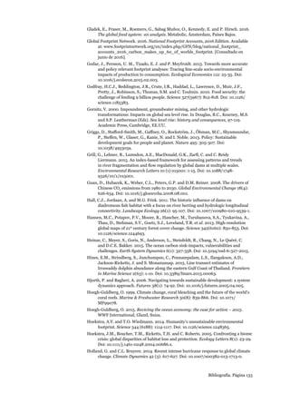 Bibliografía. Página 133
Gladek, E., Fraser, M., Roemers, G., Sabag Muñoz, O., Kennedy, E. and P. Hirsch. 2016.
The global food system: an analysis. Metabolic, Ámsterdam, Países Bajos.
Global Footprint Network. 2016. National Footprint Accounts, 2016 Edition. Available
at: www.footprintnetwork.org/en/index.php/GFN/blog/national_footprint_
accounts_2016_carbon_makes_up_60_of_worlds_footprint. [Consultado en
junio de 2016].
Godar, J., Persson, U. M., Tizado, E. J. and P. Meyfroidt. 2015. Towards more accurate
and policy relevant footprint analyses: Tracing fine-scale socio-environmental
impacts of production to consumption. Ecological Economics 112: 25-35. Doi:
10.1016/j.ecolecon.2015.02.003.
Godfray, H.C.J., Beddington, J.R., Crute, I.R., Haddad, L., Lawrence, D., Muir, J.F.,
Pretty, J., Robinson, S., Thomas, S.M. and C. Toulmin. 2010. Food security: the
challenge of feeding 9 billion people. Science 327(5967): 812-818. Doi: 10.1126/
science.1185383.
Gornitz, V. 2000. Impoundment, groundwater mining, and other hydrologic
transformations: Impacts on global sea level rise. In Douglas, B.C., Kearney, M.S.
and S.P. Leatherman (Eds). Sea level rise: history and consequences, 97-119.
Academic Press, Cambridge, EE.UU.
Griggs, D., Stafford-Smith, M., Gaffney, O., Rockström, J., Öhman, M.C., Shyamsundar,
P., Steffen, W., Glaser, G., Kanie, N. and I. Noble. 2013. Policy: Sustainable
development goals for people and planet. Nature 495: 305-307. Doi:
10.1038/495305a.
Grill, G., Lehner, B., Lumsdon, A.E., MacDonald, G.K., Zarfl, C. and C. Reidy
Liermann. 2015. An index-based framework for assessing patterns and trends
in river fragmentation and flow regulation by global dams at multiple scales.
Environmental Research Letters 10 (1) 015001: 1-15. Doi: 10.1088/1748-
9326/10/1/015001.
Guan, D., Hubacek, K., Weber, C.L., Peters, G.P. and D.M. Reiner. 2008. The drivers of
Chinese CO2 emissions from 1980 to 2030. Global Environmental Change 18(4):
626-634. Doi: 10.1016/j.gloenvcha.2008.08.001.
Hall, C.J., Jordaan, A. and M.G. Frisk. 2011. The historic influence of dams on
diadromous fish habitat with a focus on river herring and hydrologic longitudinal
connectivity. Landscape Ecology 26(1): 95-107. Doi: 10.1007/s10980-010-9539-1.
Hansen, M.C., Potapov, P.V., Moore, R., Hancher, M., Turubanova, S.A., Tyukavina, A.,
Thau, D., Stehman, S.V., Goetz, S.J., Loveland, T.R. et al. 2013. High-resolution
global maps of 21st
century forest cover change. Science 342(6160): 850-853. Doi:
10.1126/science.1244693.
Heinze, C., Meyer, S., Goris, N., Anderson, L., Steinfeldt, R., Chang, N., Le Quéré, C.
and D.C.E. Bakker. 2015. The ocean carbon sink-impacts, vulnerabilities and
challenges. Earth System Dynamics 6(1): 327-358. Doi: 10.5194/esd-6-327-2015.
Hines, E.M., Strindberg, S., Junchumpoo, C., Ponnampalam, L.S., Ilangakoon, A.D.,
Jackson-Ricketts, J. and S. Monanunsap. 2015. Line transect estimates of
Irrawaddy dolphin abundance along the eastern Gulf Coast of Thailand. Frontiers
in Marine Science 2(63): 1-10. Doi: 10.3389/fmars.2015.00063.
Hjorth, P. and Bagheri, A. 2006. Navigating towards sustainable development: a system
dynamics approach. Futures 38(1): 74-92. Doi: 10.1016/j.futures.2005.04.005.
Hoegh-Guldberg, O. 1999. Climate change, coral bleaching and the future of the world’s
coral reefs. Marine  Freshwater Research 50(8): 839-866. Doi: 10.1071/
MF99078.
Hoegh-Guldberg, O. 2015. Reviving the ocean economy: the case for action – 2015.
WWF International, Gland, Suiza.
Hoekstra, A.Y. and T.O. Wiedmann. 2014. Humanity’s unsustainable environmental
footprint. Science 344 (6188): 1114-1117. Doi: 10.1126/science.1248365.
Hoekstra, J.M., Boucher, T.M., Ricketts, T.H. and C. Roberts. 2005. Confronting a biome
crisis: global disparities of habitat loss and protection. Ecology Letters 8(1): 23-29.
Doi: 10.1111/j.1461-0248.2004.00686.x.
Holland, G. and C.L. Bruyere. 2014. Recent intense hurricane response to global climate
change. Climate Dynamics 42 (3): 617-627. Doi: 10.1007/s00382-013-1713-0.
 