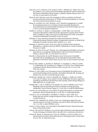 Bibliografía. Página 135
Junk, W.J., An, S., Finlayson, C.M., Gopal, B., Květ, J., Mitchell, S.A., Mitsch, W.J. and
R.D. Robarts. 2013. Current state of knowledge regarding the world’s wetlands and
their future under global climate change: a synthesis. Aquatic Sciences 75(1): 151-
167. Doi: 10.1007/s00027-012-0278-z.
Kemp, R. and J. Rotmans. 2005. The management of the co-evolution of technical,
environmental and social systems. In: Weber, M. and Hemmelskamp, J. Towards
Environmental Innovation Systems: 33-55.
Kemp, R., Loorbach, D.A. and J. Rotmans. 2007. Transition management as a model
for managing processes of co-evolution towards sustainable development.
International Journal of Sustainable Development and World Ecology 14(1): 78-
91. Doi: 10.1080/13504500709469709.
Kerkhof, A., de Boer, E., Meijer, G., Scheepmaker, J. and K. Blok. 2015. Towards
companies that perform within the earth’s regenerative capacity. Eneco-Ecofys
paper. Available at: http://www.ecofys.com/files/files/eneco-ecofys-2015-paper-
one-planet-thinking.pdf [Consultado en junio de 2016].
Kissinger, G. 2014. Financing strategies for integrated landscape investment:
integrated landscape initiative analysis. Ecoagriculture partners, on behalf of the
landscapes for people, food and nature initiative. p. 11, 15-16.
Kissinger, G., Herold, M. and V. de Sy. 2012. Drivers of deforestation and forest
degradation: a synthesis report for REDD+ Policymakers. Lexeme Consulting,
Vancouver, Canadá.
Kissinger, M., Rees, W.E. and V. Timmer. 2011. Interregional sustainability: governance
and policy in an ecologically interdependent world. Environmental Science 
Policy 14: 965-976. Doi: 10.1016/j.envsci.2011.05.007.
Konefal, J., Mascarenhas, M. and M. Hatanaka. 2005. Governance in the global
agro-food system: backlighting the role of transnational supermarket chains.
Agriculture and Human Values 22(3): 291-302. Doi: 10.1007/s10460-005-6046-
0.
Kovacs, K.M., Aguilar, A., Aurioles, D., Burkanov, V., Campagna, C., Gales, N., Gelatt,
T., Goldsworthy, S.D., Goodman, S.J., Hofmeyr, G.J.G et al. 2012. Global threats
to pinnipeds. Marine Mammal Science 28(2): 414-436. Doi: 10.1111/j.1748-
7692.2011.00479.x.
Kremen, C. and A. Miles. 2012. Ecosystem services in biologically diversified versus
conventional farming systems: benefits, externalities and trade-offs. Ecology and
Society 17(4): 40. Doi: 10.5751/ES-05035-170440.
Kroeker K.J., Kordas, R.L., Crim, R., Hendriks, I.E., Ramajo, L., Singh, G.S., Duarte,
C.M., and J.P. Gattuso. 2013. Impacts of ocean acidification on marine organisms:
quantifying sensitivities and interaction with warming. Global Change Biology 19,
1884-1896. Doi: 10.1111/gcb.12179.
Kwiatkowski, L., Cox, P., Halloran, P.R., Mumby, P.J. and A.J. Wiltshire. 2015. Coral
bleaching under unconventional scenarios of climate warming and ocean
acidification. Nature Climate Change 5: 777-781. Doi: 10.1038/NCLIMATE2655.
Lawrence, D. and Vandecar, K. 2015. Effects of tropical deforestation on climate and
agriculture. Nature Climate Change 5: 27-36. Doi: 10.1038/nclimate2430.
Lazarus, E., Lin, D., Martindill, J., Hardiman, J., Pitney, L. and A. Galli. 2015.
Biodiversity loss and the ecological footprint of trade. Diversity 7: 170-191. Doi:
10.3390/d7020170.
Lazzarini, S.G., Chaddad, F.R. and M.L. Cook. 2001. Integrating supply chain and
network analyses: the study of netchains. Journal on Chain and Network Science
1(1): 7-22. Doi: 10.3920/JCNS2001.x002.
Lenton, T. and A. Watson. 2011. Revolutions That Made the Earth. Oxford University
Press, Oxford, Reino Unido.
Lenton, T.M. and H.T.P. Williams. 2013. On the origin of planetary-scale tipping points.
Trends in Ecology  Evolution 28(7): 380-382. Doi: 10.1016/j.tree.2013.06.001.
Lenzen, M., Moran, D., Kanemoto, K., Foran, B., Lobefaro, L. and A. Geschke. 2012.
International trade drives biodiversity threats in developing nations. Nature 486:
109-112. Doi: 10.1038/nature11145.
 