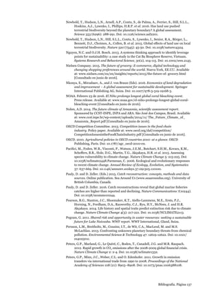 Bibliografía. Página 137
Newbold, T., Hudson, L.N., Arnell, A.P., Contu, S., de Palma, A., Ferrier, S., Hill, S.L.L.,
Hoskins, A.J., Lysenko, I., Phillips, H.R.P. et al. 2016. Has land use pushed
terrestrial biodiversity beyond the planetary boundary? A global assessment.
Science 353 (6296): 288-291. Doi: 10.1126/science.aaf2201.
Newbold, T., Hudson, L.N., Hill, S.L.L., Contu, S., Lysenko, I., Senior, R.A., Börger, L.,
Bennett, D.J., Choimes, A., Collen, B. et al. 2015. Global effects of land use on local
terrestrial biodiversity. Nature 520 (7545): 45-50. Doi: 10.1038/nature14324.
Nguyen, N.C. and O.J.H. Bosch. 2013. A systems thinking approach to identify leverage
points for sustainability: a case study in the Cat Ba Biosphere Reserve, Vietnam.
Systems Research and Behavioral Science, 30(2), 104-115. Doi: 10.1002/sres.2145.
Nielsen Company. 2015. The future of grocery: E-commerce, digital technology and
changing shopping preferences around the world. Nueva York, EE.UU. Available
at: www.nielsen.com/eu/en/insights/reports/2015/the-future-of- grocery.html
[Consultado en junio de 2016].
Nkonya, E., Mirzabaev, A., and J. von Braun (Eds). 2016. Economics of land degradation
and improvement – A global assessment for sustainable development. Springer
International Publishing AG, Suiza. Doi: 10.1007/978-3-319-19168-3.
NOAA. Febrero 23 de 2016. El Niño prolongs longest global coral bleaching event.
Press release. Available at: www.noaa.gov/el-niño-prolongs-longest-global-coral-
bleaching-event [Consultado en junio de 2016].
Nobre, A.D. 2014. The future climate of Amazonia, scientific assessment report.
Sponsored by CCST-INPE, INPA and ARA. São José dos Campos, Brasil. Available
at: www.ccst.inpe.br/wp-content/uploads/2014/11/ The_Future_Climate_of_
Amazonia_Report.pdf [Consultado en junio de 2016].
OECD Competition Committee. 2013. Competition issues in the food chain
industry. Policy paper. Available at: www.oecd.org/daf/competition/
CompetitionIssuesintheFoodChainIndustry.pdf [Consultado en junio de 2016].
OECD. 2010. Agricultural policies in OECD countries 2010: at a glance. OECD
Publishing, París. Doi: 10.1787/agr_oecd-2010-en.
Pacifici, M., Foden, W.B., Visconti, P., Watson, J.E.M., Butchart, S.H.M., Kovacs, K.M.,
Scheffers, B.R., Hole, D.G., Martin, T.G., Akçakaya, H.R. et al. 2015. Assessing
species vulnerability to climate change. Nature Climate Change 5: 215-225. Doi:
10.1038/nclimate2448.Parmesan, C. 2006. Ecological and evolutionary responses
to recent climate change. Annual Review of Ecology, Evolution, and Systematics
37: 637-669. Doi: 10.1146/annurev.ecolsys.37.091305.110100.
Pauly, D. and D. Zeller. (Eds.) 2015. Catch reconstruction: concepts, methods and data
sources. Online publication. Sea Around Us (www.seaaroundus.org). University of
British Columbia, Canadá.
Pauly, D. and D. Zeller. 2016. Catch reconstructions reveal that global marine fisheries
catches are higher than reported and declining. Nature Communications 7(10244).
Doi: 10.1038/ncomms10244.
Pearson, R.G., Stanton, J.C., Shoemaker, K.T., Aiello-Lammens, M.E., Ersts, P.J.,
Horning, N., Fordham, D.A., Raxworthy, C.J., Ryu, H.Y., McNees, J. and H.R.
Akçakaya. 2014. Life history and spatial traits predict extinction risk due to climate
change. Nature Climate Change 4(3): 217-221. Doi: 10.1038/NCLIMATE2113. 
Pegram, G. 2011. Shared risk and opportunity in water resources: seeking a sustainable
future for Lake Naivasha. WWF report. WWF International, Gland, Suiza. 
Persson, L.M., Breitholtz, M., Cousins, I.T., de Wit, C.A., MacLeod, M. and M.S.
McLachlan. 2013. Confronting unknown planetary boundary threats from chemical
pollution. Environmental Science  Technology 47: 12619-12622. Doi: 10.1021/
es402501c.
Peters, G.P., Marland, G., Le Quéré, C., Boden, T., Canadell, J.G. and M.R. Raupach.
2012. Rapid growth in CO2 emissions after the 2008-2009 global financial crisis.
Nature Climate Change 2: 2-4. Doi: 10.1038/nclimate1332.
Peters, G.P., Minx, J.C., Weber, C.L. and O. Edenhofer. 2011. Growth in emission
transfers via international trade from 1990 to 2008. Proceedings of the National
Academy of Sciences 108 (21): 8903–8908. Doi: 10.1073/pnas.1006388108.
 