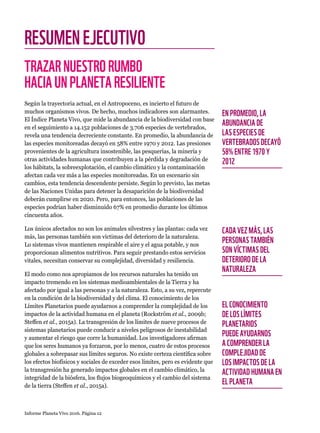 Informe Planeta Vivo 2016. Página 12
RESUMENEJECUTIVO
TRAZARNUESTRORUMBO
HACIAUNPLANETARESILIENTE
Según la trayectoria actual, en el Antropoceno, es incierto el futuro de
muchos organismos vivos. De hecho, muchos indicadores son alarmantes.
El Índice Planeta Vivo, que mide la abundancia de la biodiversidad con base
en el seguimiento a 14.152 poblaciones de 3.706 especies de vertebrados,
revela una tendencia decreciente constante. En promedio, la abundancia de
las especies monitoreadas decayó en 58% entre 1970 y 2012. Las presiones
provenientes de la agricultura insostenible, las pesquerías, la minería y
otras actividades humanas que contribuyen a la pérdida y degradación de
los hábitats, la sobreexplotación, el cambio climático y la contaminación
afectan cada vez más a las especies monitoreadas. En un escenario sin
cambios, esta tendencia descendente persiste. Según lo previsto, las metas
de las Naciones Unidas para detener la desaparición de la biodiversidad
deberán cumplirse en 2020. Pero, para entonces, las poblaciones de las
especies podrían haber disminuido 67% en promedio durante los últimos
cincuenta años.
Los únicos afectados no son los animales silvestres y las plantas: cada vez
más, las personas también son víctimas del deterioro de la naturaleza.
Lo sistemas vivos mantienen respirable el aire y el agua potable, y nos
proporcionan alimentos nutritivos. Para seguir prestando estos servicios
vitales, necesitan conservar su complejidad, diversidad y resiliencia.
El modo como nos apropiamos de los recursos naturales ha tenido un
impacto tremendo en los sistemas medioambientales de la Tierra y ha
afectado por igual a las personas y a la naturaleza. Esto, a su vez, repercute
en la condición de la biodiversidad y del clima. El conocimiento de los
Límites Planetarios puede ayudarnos a comprender la complejidad de los
impactos de la actividad humana en el planeta (Rockström et al., 2009b;
Steffen et al., 2015a). La transgresión de los límites de nueve procesos de
sistemas planetarios puede conducir a niveles peligrosos de inestabilidad
y aumentar el riesgo que corre la humanidad. Los investigadores afirman
que los seres humanos ya forzaron, por lo menos, cuatro de estos procesos
globales a sobrepasar sus límites seguros. No existe certeza científica sobre
los efectos biofísicos y sociales de exceder esos límites, pero es evidente que
la transgresión ha generado impactos globales en el cambio climático, la
integridad de la biósfera, los flujos biogeoquímicos y el cambio del sistema
de la tierra (Steffen et al., 2015a).
EN PROMEDIO, LA
ABUNDANCIA DE
LAS ESPECIES DE
VERTEBRADOS DECAYÓ
58% ENTRE 1970 Y
2012
CADA VEZ MÁS, LAS
PERSONAS TAMBIÉN
SON VÍCTIMAS DEL
DETERIORO DE LA
NATURALEZA
EL CONOCIMIENTO
DE LOS LÍMITES
PLANETARIOS
PUEDE AYUDARNOS
A COMPRENDER LA
COMPLEJIDAD DE
LOS IMPACTOS DE LA
ACTIVIDAD HUMANA EN
EL PLANETA
 