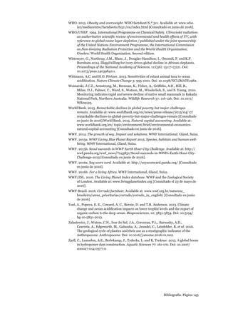 Bibliografía. Página 143
WHO. 2015. Obesity and overweight. WHO factsheet N.º 311. Available at: www.who.
int/mediacentre/factsheets/fs311/en/index.html [Consultado en junio de 2016].
WHO/UNEP. 1994. International Programme on Chemical Safety. Ultraviolet radiation:
an authoritative scientific review of environmental and health effects of UV, with
reference to global ozone layer depletion / published under the joint sponsorship
of the United Nations Environment Programme, the International Commission
on Non-Ionizing Radiation Protection and the World Health Organization.
Ginebra: World Health Organization. Second edition.
Wittemyer, G., Northrup, J.M., Blanc, J., Douglas-Hamilton, I., Omondi, P. and K.P.
Burnham.2014. Illegal killing for ivory drives global decline in African elephants.
Proceedings of the National Academy of Sciences, 111(36): 13117-13121. Doi:
10.1073/pnas.1403984111.
Wittmann, A.C. and H.O. Pörtner. 2013. Sensitivities of extant animal taxa to ocean
acidification. Nature Climate Change 3: 995-1001. Doi: 10.1038/NCLIMATE1982.
Woinarski, J.C.Z., Armstrong, M., Brennan, K., Fisher, A., Griffiths, A.D., Hill, B.,
Milne, D.J., Palmer, C., Ward, S., Watson, M., Winderlich, S., and S. Young. 2010.
Monitoring indicates rapid and severe decline of native small mammals in Kakadu
National Park, Northern Australia. Wildlife Research 37: 116-126. Doi: 10.1071/
WR09125.
World Bank. 2013. Remarkable declines in global poverty but major challenges
remain. Available at: www.worldbank.org/en/news/press-release/2013/04/17/
remarkable-declines-in-global-poverty-but-major-challenges-remain [Consultado
en junio de 2016].World Bank. 2015. Natural capital accounting. Available at:
www.worldbank.org/en/ topic/environment/brief/environmental-economics-
natural-capital-accounting [Consultado en junio de 2016].
WWF. 2014. The growth of soy. Impact and solutions. WWF International. Gland, Suiza.
WWF. 2015a. WWF Living Blue Planet Report 2015. Species, habitats and human well-
being. WWF International, Gland, Suiza.
WWF. 2015b. Seoul succeeds in WWF Earth Hour City Challenge. Available at: http://
wwf.panda.org/wwf_news/?243831/Seoul-succeeds-in-WWFs-Earth-Hour-City-
Challenge-2015 [Consultado en junio de 2016].
WWF. 2016a. Soy score card. Available at: http://soyscorecard.panda.org/ [Consultado
en junio de 2016].
WWF. 2016b. For a living Africa. WWF International, Gland, Suiza.
WWF/ZSL. 2016. The Living Planet Index database. WWF and the Zoological Society
of London. Available at: www.livingplanetindex.org [Consultado el 23 de mayo de
2016].
WWF-Brazil. 2016. Cerrado factsheet. Available at: www.wwf.org.br/natureza_
brasileira/areas_prioritarias/cerrado/cerrado_in_english/ [Consultado en junio
de 2016].
Yool, A., Popova, E. E., Coward, A. C., Bernie, D. and T.R. Anderson. 2013. Climate
change and ocean acidification impacts on lower trophic levels and the export of
organic carbon to the deep ocean. Biogeosciences, 10: 5831-5854. Doi: 10.5194/
bg-10-5831-2013.
Zalasiewicz, J., Waters, C.N., Ivar do Sul, J.A., Corcoran, P.L., Barnosky, A.D.,
Cearreta, A., Edgeworth, M., Galuszka, A., Jeandel, C., Leinfelder, R. et al. 2016.
The geological cycle of plastics and their use as a stratigraphic indicator of the
Anthropocene. Anthropocene. Doi: 10.1016/j.ancene.2016.01.002.
Zarfl, C., Lumsdon, A.E., Berlekamp, J., Tydecks, L. and K. Tockner. 2015. A global boom
in hydropower dam construction. Aquatic Sciences 77: 161-170. Doi: 10.1007/
s00027-014-0377-0
 