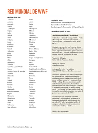 Informe Planeta Vivo 2016. Página 144
Socios de WWF*
Fundación Vida Silvestre (Argentina)
Pasaules Dabas Fonds (Letonia)
Fundación para la Conservación de Nigeria (Nigeria)
*Al mes de agosto de 2016
REDMUNDIALDEWWF
Información sobre esta publicación
Publicada en octubre de 2016 por WWF – Fondo
Mundial para la Naturaleza (antes, Fondo
Mundial para la Vida Silvestre), Gland, Suiza
(WWF).
Cualquier reproducción total o parcial de esta
publicación debe hacerse según las disposiciones
que se exponen a continuación, y debe indicar el
título de la obra y acreditar al editor mencionado
como el titular de los derechos de autor.
Traducción del inglés:
Carlos Alberto Fernández Benítez
Montaje en español:
El Bando Creativo
Aviso para los textos y las gráficas:
© 2016 WWF. Todos los derechos reservados.
Se autoriza reproducir esta publicación (excepto
las fotografías) con fines educativos u otros
propósitos no comerciales, con la condición de
que se notifique por escrito y con antelación a
WWF, y se haga el reconocimiento apropiado
en los términos ya señalados. Se prohíbe la
reproducción de esta publicación para la reventa
u otros fines comerciales, sin la autorización
previa y escrita de WWF. La reproducción de las
fotografías con cualquier propósito está sujeta al
permiso previo y escrito de WWF.
La mención en este informe de entidades
geográficas y la presentación del material no
suponen la expresión de opinión alguna por
parte de WWF sobre la condición jurídica de
cualquier país, territorio o área, ni sobre sus
autoridades, fronteras o límites.
ISBN: 978-2-940529-48-3
Oficinas de WWF*
Alemania
Armenia 
Australia 
Austria 
Azerbaiyán 
Bélgica 
Belice 
Bolivia 
Brasil 
Bulgaria 
Bután 
Camboya 
Camerún 
Canadá 
Colombia
Corea
Croacia 
Chile
China 
Dinamarca
Ecuador 
Emiratos Árabes Unidos
España
Estados Unidos de América
Filipinas
Finlandia 
Fiyi 
Francia 
Gabón
Georgia
Grecia
Guatemala
Guayana Francesa
Guyana
Honduras
Hong Kong
Hungría
India
Indonesia
Islas Salomón  
Italia
Japón
Kenia
Laos 
Madagascar 
Malasia 
México 
Mongolia 
Mozambique 
Myanmar 
Namibia 
Nepal 
Noruega 
Nueva Zelanda 
Países Bajos
Pakistán 
Panamá 
Papúa Nueva Guinea
Paraguay 
Perú 
Polonia
Reino Unido 
República Centroafricana
República Democrática del
Congo
Rumania
Rusia 
Singapur
Sudáfrica 
Suecia
Suiza 
Surinam 
Tailandia 
Tanzania 
Túnez 
Turquía
Uganda 
Vietnam 
Zambia 
Zimbabue
 