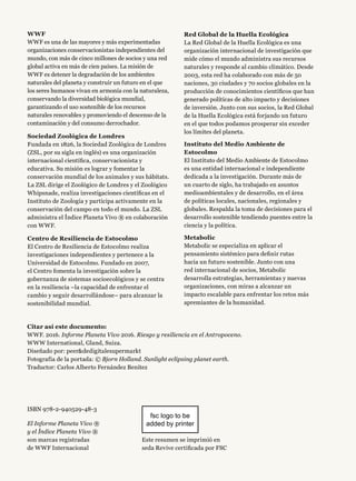 WWF
WWF es una de las mayores y más experimentadas
organizaciones conservacionistas independientes del
mundo, con más de cinco millones de socios y una red
global activa en más de cien países. La misión de
WWF es detener la degradación de los ambientes
naturales del planeta y construir un futuro en el que
los seres humanos vivan en armonía con la naturaleza,
conservando la diversidad biológica mundial,
garantizando el uso sostenible de los recursos
naturales renovables y promoviendo el descenso de la
contaminación y del consumo derrochador.
Sociedad Zoológica de Londres
Fundada en 1826, la Sociedad Zoológica de Londres
(ZSL, por su sigla en inglés) es una organización
internacional científica, conservacionista y
educativa. Su misión es lograr y fomentar la
conservación mundial de los animales y sus hábitats.
La ZSL dirige el Zoológico de Londres y el Zoológico
Whipsnade, realiza investigaciones científicas en el
Instituto de Zoología y participa activamente en la
conservación del campo en todo el mundo. La ZSL
administra el Índice Planeta Vivo ® en colaboración
con WWF.
Centro de Resiliencia de Estocolmo
El Centro de Resiliencia de Estocolmo realiza
investigaciones independientes y pertenece a la
Universidad de Estocolmo. Fundado en 2007,
el Centro fomenta la investigación sobre la
gobernanza de sistemas socioecológicos y se centra
en la resiliencia –la capacidad de enfrentar el
cambio y seguir desarrollándose– para alcanzar la
sostenibilidad mundial.
ISBN 978-2-940529-48-3
El Informe Planeta Vivo ®
y el Índice Planeta Vivo ®
son marcas registradas
de WWF Internacional
Este resumen se imprimió en
seda Revive certificada por FSC
fsc logo to be
added by printer
Red Global de la Huella Ecológica
La Red Global de la Huella Ecológica es una
organización internacional de investigación que
mide cómo el mundo administra sus recursos
naturales y responde al cambio climático. Desde
2003, esta red ha colaborado con más de 50
naciones, 30 ciudades y 70 socios globales en la
producción de conocimientos científicos que han
generado políticas de alto impacto y decisiones
de inversión. Junto con sus socios, la Red Global
de la Huella Ecológica está forjando un futuro
en el que todos podamos prosperar sin exceder
los límites del planeta.
Instituto del Medio Ambiente de
Estocolmo
El Instituto del Medio Ambiente de Estocolmo
es una entidad internacional e independiente
dedicada a la investigación. Durante más de
un cuarto de siglo, ha trabajado en asuntos
medioambientales y de desarrollo, en el área
de políticas locales, nacionales, regionales y
globales. Respalda la toma de decisiones para el
desarrollo sostenible tendiendo puentes entre la
ciencia y la política.
Metabolic
Metabolic se especializa en aplicar el
pensamiento sistémico para definir rutas
hacia un futuro sostenible. Junto con una
red internacional de socios, Metabolic
desarrolla estrategias, herramientas y nuevas
organizaciones, con miras a alcanzar un
impacto escalable para enfrentar los retos más
apremiantes de la humanidad.
Citar así este documento:
WWF. 2016. Informe Planeta Vivo 2016. Riesgo y resiliencia en el Antropoceno.
WWW International, Gland, Suiza.
Diseñado por: peerdedigitalesupermarkt
Fotografía de la portada: © Bjorn Holland. Sunlight eclipsing planet earth.
Traductor: Carlos Alberto Fernández Benítez
 