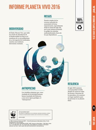 INFORMEPLANETAVIVO2016
INT
© 1986, Símbolo de Panda de WWF – Fondo Mundial para la Naturaleza (Antes, Fondo
Mundial para la Vida Silvestre)
® WWF es una marca registrada de WWF. WWF, Avenue du Mont-Blanc, 1196 Gland, Suiza.
Tel: +41 22 364 0332. Fax: +41 22 364 0332. Para detalles de contactos e información
adicional, por favor, visite nuestro sitio web internacional en www.panda.org
©NASA
•INFORMEPLANETAVIVO2016WWF.ORG
¿Por qué estamos aquí?
Para detener la degradación de los ambientes naturales del planeta y construir
un futuro en el que los seres humanos vivan en armonía con la naturaleza.
panda.org/lpr
100%
RECICLADO
RIESGOS
Nuestro empleo de los
recursos naturales ha
aumentado de forma
impresionante, especialmente
desde la mitad del siglo XX,
por lo que estamos poniendo
en peligro los sistemas
medioambientales claves de
los que dependemos.
BIODIVERSIDAD
El Índice Planeta Vivo, que mide
los niveles de abundancia de
la biodiversidad con base en el
monitoreo de 14.152 poblaciones
de 3.706 especies de vertebrados,
muestra una tendencia
decreciente constante.
RESILIENCIA
El siglo XXI le plantea
a la humanidad el doble
desafío de conservar todas
las formas y funciones de
la naturaleza y de construir
un hogar equitativo para
las personas en un planeta
finito.
ANTROPOCENO
Los científicos plantean que, como
resultado de la actividad humana,
hemos transitado del Holoceno
a una nueva época geológica: el
“Antropoceno”.
 