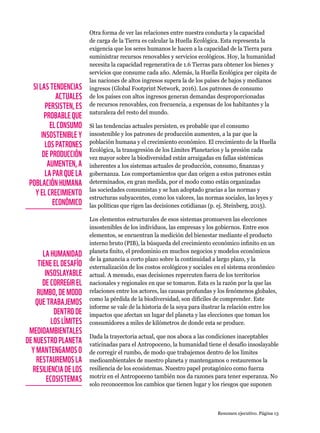 Otra forma de ver las relaciones entre nuestra conducta y la capacidad
de carga de la Tierra es calcular la Huella Ecológica. Esta representa la
exigencia que los seres humanos le hacen a la capacidad de la Tierra para
suministrar recursos renovables y servicios ecológicos. Hoy, la humanidad
necesita la capacidad regenerativa de 1.6 Tierras para obtener los bienes y
servicios que consume cada año. Además, la Huella Ecológica per cápita de
las naciones de altos ingresos supera la de los países de bajos y medianos
ingresos (Global Footprint Network, 2016). Los patrones de consumo
de los países con altos ingresos generan demandas desproporcionadas
de recursos renovables, con frecuencia, a expensas de los habitantes y la
naturaleza del resto del mundo.
Si las tendencias actuales persisten, es probable que el consumo
insostenible y los patrones de producción aumenten, a la par que la
población humana y el crecimiento económico. El crecimiento de la Huella
Ecológica, la transgresión de los Límites Planetarios y la presión cada
vez mayor sobre la biodiversidad están arraigadas en fallas sistémicas
inherentes a los sistemas actuales de producción, consumo, finanzas y
gobernanza. Los comportamientos que dan origen a estos patrones están
determinados, en gran medida, por el modo como están organizadas
las sociedades consumistas y se han adoptado gracias a las normas y
estructuras subyacentes, como los valores, las normas sociales, las leyes y
las políticas que rigen las decisiones cotidianas (p. ej. Steinberg, 2015).
Los elementos estructurales de esos sistemas promueven las elecciones
insostenibles de los individuos, las empresas y los gobiernos. Entre esos
elementos, se encuentran la medición del bienestar mediante el producto
interno bruto (PIB), la búsqueda del crecimiento económico infinito en un
planeta finito, el predominio en muchos negocios y modelos económicos
de la ganancia a corto plazo sobre la continuidad a largo plazo, y la
externalización de los costos ecológicos y sociales en el sistema económico
actual. A menudo, esas decisiones repercuten fuera de los territorios
nacionales y regionales en que se tomaron. Esta es la razón por la que las
relaciones entre los actores, las causas profundas y los fenómenos globales,
como la pérdida de la biodiversidad, son difíciles de comprender. Este
informe se vale de la historia de la soya para ilustrar la relación entre los
impactos que afectan un lugar del planeta y las elecciones que toman los
consumidores a miles de kilómetros de donde esta se produce.
Dada la trayectoria actual, que nos aboca a las condiciones inaceptables
vaticinadas para el Antropoceno, la humanidad tiene el desafío insoslayable
de corregir el rumbo, de modo que trabajemos dentro de los límites
medioambientales de nuestro planeta y mantengamos o restauremos la
resiliencia de los ecosistemas. Nuestro papel protagónico como fuerza
motriz en el Antropoceno también nos da razones para tener esperanza. No
solo reconocemos los cambios que tienen lugar y los riesgos que suponen
SI LAS TENDENCIAS
ACTUALES
PERSISTEN, ES
PROBABLE QUE
EL CONSUMO
INSOSTENIBLE Y
LOS PATRONES
DE PRODUCCIÓN
AUMENTEN, A
LA PAR QUE LA
POBLACIÓN HUMANA
Y EL CRECIMIENTO
ECONÓMICO
LA HUMANIDAD
TIENE EL DESAFÍO
INSOSLAYABLE
DE CORREGIR EL
RUMBO, DE MODO
QUE TRABAJEMOS
DENTRO DE
LOS LÍMITES
MEDIOAMBIENTALES
DE NUESTRO PLANETA
Y MANTENGAMOS O
RESTAUREMOS LA
RESILIENCIA DE LOS
ECOSISTEMAS
Resumen ejecutivo. Página 13
 