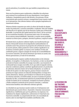 Informe Planeta Vivo 2016. Página 14
para la naturaleza y la sociedad, sino que también comprendemos sus
causas.
Estos son los primeros pasos conducentes a identificar las soluciones
para restaurar los ecosistemas de los que dependemos y crear lugares
resilientes y hospitalarios para la vida silvestre y las personas. Si este
conocimiento guía nuestras acciones, conseguiremos trazar nuestro rumbo
en el Antropoceno. Este informe destaca varios ejemplos inspiradores de
transiciones exitosas.
Debemos diseñar respuestas que estén a la altura del desafío de adoptar
modos de producción y consumo sostenibles y resilientes. Este reto también
está descrito en la Agenda 2030 de las Naciones Unidas para el Desarrollo
Sostenible. La protección del capital natural de la Tierra y de los servicios
de sus ecosistemas beneficia a las personas tanto como a la naturaleza.
En un entorno natural debilitado y destruido, es mucho menos probable
construir un futuro justo y próspero, derrotar la pobreza y mejorar la salud.
El tránsito hacia un planeta resiliente implica una transformación que
disocie el desarrollo humano de la degradación medioambiental y la
exclusión social. Para promover la perspectiva de la finitud de recursos
de nuestro planeta, deben producirse ciertos cambios significativos en
el sistema económico global. La manera como medimos el éxito está
cambiando gracias a algunos ejemplos de manejo de la sostenibilidad de
los recursos naturales y de toma de decisiones que tienen en cuenta a las
futuras generaciones y al valor de la naturaleza.
Esta transformación requiere cambios fundamentales en dos sistemas
globales: el energético y el alimentario. En el primero, es clave un desarrollo
acelerado de fuentes sostenibles de energía renovable y una transición de
la demanda hacia energías renovables. En lo que atañe al segundo sistema,
estas dos condiciones podrían contribuir significativamente a la producción
de suficientes alimentos dentro de los límites del planeta: un cambio en
la dieta de los países con altos ingresos, gracias al menor consumo de
proteínas de origen animal y la reducción del desperdicio a lo largo de la
cadena alimentaria. Además, para fortalecer la resiliencia de los paisajes,
los sistemas naturales y la biodiversidad, así como el sustento de quienes
dependen de ellos, es fundamental optimizar la productividad agrícola sin
exceder los límites de los ecosistemas, reemplazar las fuentes químicas
y fósiles mediante la imitación de los procesos naturales, y estimular
interacciones benéficas entre diferentes sistemas agrícolas.
La velocidad con que tracemos nuestro rumbo en el Antropoceno será
determinante para nuestro futuro. Al permitir y fomentar innovaciones
significativas y habilitarlas para que los gobiernos, las empresas y los
ciudadanos las adopten rápidamente, aceleraremos el viraje hacia una
trayectoria sostenible. La comprensión del valor y las necesidades de
nuestra cada vez más frágil Tierra también contribuirán a ello.
EL TRÁNSITO
HACIA UN PLANETA
RESILIENTE
IMPLICA UNA
TRANSFORMACIÓN
QUE DISOCIE EL
DESARROLLO
HUMANO DE LA
DEGRADACIÓN
MEDIOAMBIENTAL Y
LA EXCLUSIÓN SOCIAL
LA VELOCIDAD CON
QUE TRACEMOS
NUESTRO RUMBO EN
EL ANTROPOCENO
SERÁ DETERMINANTE
PARA NUESTRO
FUTURO
 