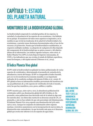 Informe Planeta Vivo 2016. Página 18
CAPÍTULO1:ESTADO
DELPLANETANATURAL
MONITOREODELABIODIVERSIDADGLOBAL
La biodiversidad comprende la variedad genética de las especies, la
variedad y la abundancia de las especies de un ecosistema, y los hábitats
de un paisaje. El monitoreo de todos estos aspectos es imperativo, en la
medida en que revela las tendencias de la salud de la biodiversidad y los
ecosistemas, y permite tomar decisiones documentadas sobre el uso de los
recursos y la protección. Puesto que la biodiversidad es multifacética, se
requieren múltiples medidas. La adopción de cualquiera de ellas depende
del componente de la biodiversidad que se quiera conocer y del objetivo
último de la información. Los índices vigentes incluyen, entre otros, el
Índice Planeta Vivo (IPV), la Lista Roja de Especies Amenazadas, de
UICN, y los indicadores que nos revelan el estado de hábitats específicos,
como los bosques, o del capital natural (Tittensor et al., 2014).
ElÍndicePlanetaVivoglobal
El IPV mide la biodiversidad recopilando los datos poblacionales de varias
especies de vertebrados y determinando el promedio de variación de la
abundancia a través del tiempo. El IPV es comparable al índice bursátil,
pero en vez de monitorear la economía mundial, es un importante
indicador de la condición ecológica del planeta (Collen et al., 2009). El
IPV global se basa en información científica proveniente del monitoreo de
14.152 poblaciones de 3.706 especies de vertebrados de todo el mundo,
entre las que hay mamíferos, aves, peces, anfibios y reptiles.
El IPV muestra que, entre 1970 y 2012, la abundancia poblacional de
vertebrados sufrió una disminución global del 58% (Gráfica 2). En
promedio, estas poblaciones han decrecido más de la mitad en algo más
de cuarenta años. Los datos dan cuenta de un descenso anual de 2%, en
promedio, y aún no hay señales de que este porcentaje esté disminuyendo.
El Informe Planeta Vivo 2014 reportó una disminución del 52% entre
1970 y 2010. Aunque los conjuntos de información sobre especies
marinas y terrestres aumentaron con la incorporación de nuevos datos, la
disminución más contundente y la que ha tenido más peso en el descenso
global que revela este informe es la de especies de agua dulce.
EL IPV MUESTRA
QUE, ENTRE
1970 Y 2012, LA
ABUNDANCIA
POBLACIONAL DE
VERTEBRADOS
SUFRIÓ UNA
DISMINUCIÓN
GLOBAL DEL 58%
 