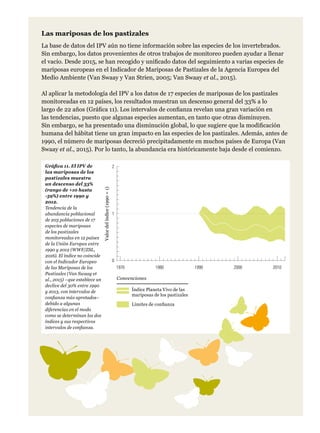 Las mariposas de los pastizales
La base de datos del IPV aún no tiene información sobre las especies de los invertebrados.
Sin embargo, los datos provenientes de otros trabajos de monitoreo pueden ayudar a llenar
el vacío. Desde 2015, se han recogido y unificado datos del seguimiento a varias especies de
mariposas europeas en el Indicador de Mariposas de Pastizales de la Agencia Europea del
Medio Ambiente (Van Swaay y Van Strien, 2005; Van Swaay et al., 2015).
Al aplicar la metodología del IPV a los datos de 17 especies de mariposas de los pastizales
monitoreadas en 12 países, los resultados muestran un descenso general del 33% a lo
largo de 22 años (Gráfica 11). Los intervalos de confianza revelan una gran variación en
las tendencias, puesto que algunas especies aumentan, en tanto que otras disminuyen.
Sin embargo, se ha presentado una disminución global, lo que sugiere que la modificación
humana del hábitat tiene un gran impacto en las especies de los pastizales. Además, antes de
1990, el número de mariposas decreció precipitadamente en muchos países de Europa (Van
Swaay et al., 2015). Por lo tanto, la abundancia era históricamente baja desde el comienzo.
Gráfica 11. El IPV de
las mariposas de los
pastizales muestra
un descenso del 33%
(rango de +10 hasta
-59%) entre 1990 y
2012.
Tendencia de la
abundancia poblacional
de 203 poblaciones de 17
especies de mariposas
de los pastizales
monitoreadas en 12 países
de la Unión Europea entre
1990 y 2012 (WWF/ZSL,
2016). El índice no coincide
con el Indicador Europeo
de las Mariposas de los
Pastizales (Van Swaay et
al., 2015) –que establece un
declive del 30% entre 1990
y 2013, con intervalos de
confianza más apretados–
debido a algunas
diferencias en el modo
como se determinan los dos
índices y sus respectivos
intervalos de confianza.
Índice Planeta Vivo de las
mariposas de los pastizales
Límites de confianza
Convenciones
0
1
2
1970 1980 1990 2000 2010
Valordelíndice(1990=1)
 