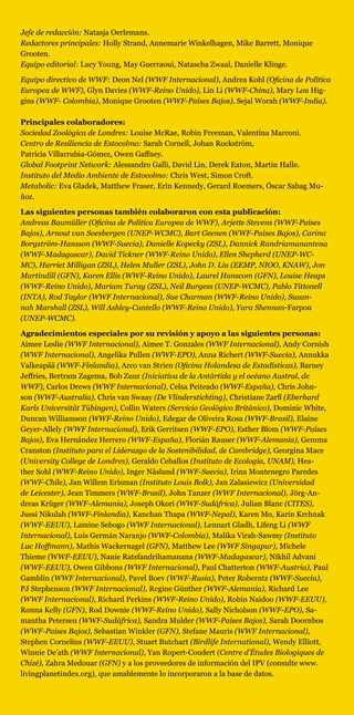 Jefe de redacción: Natasja Oerlemans. 
Redactores principales: Holly Strand, Annemarie Winkelhagen, Mike Barrett, Monique
Grooten.
Equipo editorial: Lucy Young, May Guerraoui, Natascha Zwaal, Danielle Klinge.
Equipo directivo de WWF: Deon Nel (WWF Internacional), Andrea Kohl (Oficina de Política
Europea de WWF), Glyn Davies (WWF-Reino Unido), Lin Li (WWF-China), Mary Lou Hig-
gins (WWF- Colombia), Monique Grooten (WWF-Países Bajos), Sejal Worah (WWF-India).
Principales colaboradores:
Sociedad Zoológica de Londres: Louise McRae, Robin Freeman, Valentina Marconi.
Centro de Resiliencia de Estocolmo: Sarah Cornell, Johan Rockström,
Patricia Villarrubia-Gómez, Owen Gaffney. 
Global Footprint Network: Alessandro Galli, David Lin, Derek Eaton, Martin Halle.
Instituto del Medio Ambiente de Estocolmo: Chris West, Simon Croft. 
Metabolic: Eva Gladek, Matthew Fraser, Erin Kennedy, Gerard Roemers, Óscar Sabag Mu-
ñoz.
Las siguientes personas también colaboraron con esta publicación:
Andreas Baumüller (Oficina de Política Europea de WWF), Arjette Stevens (WWF-Países
Bajos), Arnout van Soesbergen (UNEP-WCMC), Bart Geenen (WWF-Países Bajos), Carina
Borgström-Hansson (WWF-Suecia), Danielle Kopecky (ZSL), Dannick Randriamanantena
(WWF-Madagascar), David Tickner (WWF-Reino Unido), Ellen Shepherd (UNEP-WC-
MC), Harriet Milligan (ZSL), Helen Muller (ZSL), John D. Liu (EEMP, NIOO, KNAW), Jon
Martindill (GFN), Karen Ellis (WWF-Reino Unido), Laurel Hanscom (GFN), Louise Heaps
(WWF-Reino Unido), Mariam Turay (ZSL), Neil Burgess (UNEP-WCMC), Pablo Tittonell
(INTA), Rod Taylor (WWF Internacional), Sue Charman (WWF-Reino Unido), Suzan-
nah Marshall (ZSL), Will Ashley-Cantello (WWF-Reino Unido), Yara Shennan-Farpon
(UNEP-WCMC).
Agradecimientos especiales por su revisión y apoyo a las siguientes personas:
Aimee Leslie (WWF Internacional), Aimee T. Gonzales (WWF Internacional), Andy Cornish
(WWF Internacional), Angelika Pullen (WWF-EPO), Anna Richert (WWF-Suecia), Annukka
Valkeapää (WWF-Finlandia), Arco van Strien (Oficina Holandesa de Estadísticas), Barney
Jeffries, Bertram Zagema, Bob Zuur (Iniciativa de la Antártida y el océano Austral, de
WWF), Carlos Drews (WWF Internacional), Celsa Peiteado (WWF-España), Chris John-
son (WWF-Australia), Chris van Swaay (De Vlinderstichting), Christiane Zarfl (Eberhard
Karls Universität Tübingen), Collin Waters (Servicio Geológico Británico), Dominic White,
Duncan Williamson (WWF-Reino Unido), Edegar de Oliveira Rosa (WWF-Brasil), Elaine
Geyer-Allely (WWF Internacional), Erik Gerritsen (WWF-EPO), Esther Blom (WWF-Países
Bajos), Eva Hernández Herrero (WWF-España), Florián Rauser (WWF-Alemania), Gemma
Cranston (Instituto para el Liderazgo de la Sostenibilidad, de Cambridge), Georgina Mace
(University College de Londres), Geraldo Ceballos (Instituto de Ecología, UNAM), Hea-
ther Sohl (WWF-Reino Unido), Inger Näslund (WWF-Suecia), Irina Montenegro Paredes
(WWF-Chile), Jan Willem Erisman (Instituto Louis Bolk), Jan Zalasiewicz (Universidad
de Leicester), Jean Timmers (WWF-Brasil), John Tanzer (WWF Internacional), Jörg-An-
dreas Krüger (WWF-Alemania), Joseph Okori (WWF-Sudáfrica), Julian Blanc (CITES),
Jussi Nikulah (WWF-Finlandia), Kanchan Thapa (WWF-Nepal), Karen Mo, Karin Krchnak
(WWF-EEUU), Lamine Sebogo (WWF Internacional), Lennart Gladh, Lifeng Li (WWF
Internacional), Luis Germán Naranjo (WWF-Colombia), Malika Virah-Sawmy (Instituto
Luc Hoffmann), Mathis Wackernagel (GFN), Matthew Lee (WWF Singapur), Michele
Thieme (WWF-EEUU), Nanie Ratsfandrihamanana (WWF-Madagascar), Nikhil Advani
(WWF-EEUU), Owen Gibbons (WWF Internacional), Paul Chatterton (WWF-Austria), Paul
Gamblin (WWF Internacional), Pavel Boev (WWF-Rusia), Peter Roberntz (WWF-Suecia),
PJ Stephenson (WWF Internacional), Regine Günther (WWF-Alemania), Richard Lee
(WWF Internacional), Richard Perkins (WWF-Reino Unido), Robin Naidoo (WWF-EEUU),
Ronna Kelly (GFN), Rod Downie (WWF-Reino Unido), Sally Nicholson (WWF-EPO), Sa-
mantha Petersen (WWF-Sudáfrica), Sandra Mulder (WWF-Países Bajos), Sarah Doornbos
(WWF-Países Bajos), Sebastian Winkler (GFN), Stefane Mauris (WWF Internacional),
Stephen Cornelius (WWF-EEUU), Stuart Butchart (Birdlife International), Wendy Elliott,
Winnie De’ath (WWF Internacional), Yan Ropert-Coudert (Centre d’Études Biologiques de
Chizé), Zahra Medouar (GFN) y a los proveedores de información del IPV (consulte www.
livingplanetindex.org), que amablemente lo incorporaron a la base de datos.
 