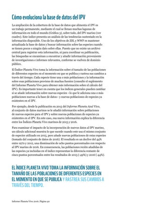 Informe Planeta Vivo 2016. Página 40
CómoevolucionalabasededatosdelIPV
La ampliación de la cobertura de la base de datos que alimenta el IPV es
un trabajo permanente, mediante el cual se llenan muchas lagunas de
información en todo el mundo (Gráfica 3), sobre todo, del IPV marino (ver
cuadro). Este índice presenta un análisis de las tendencias sustentado en la
información disponible. Uno de los objetivos de ZSL y WWF es mantener
actualizada la base de datos y buscar información sobre las especies cuando
se tienen pocos o ningún dato sobre ellas. Puesto que no existe un archivo
central para registrar esta información, ni para coordinar su publicación,
las búsquedas se encaminan a encontrar y añadir información proveniente
de investigaciones e informes relevantes, conforme se vuelven de dominio
público.
El Índice Planeta Vivo toma la información sobre el tamaño de las poblaciones
de diferentes especies en el momento en que se publica y rastrea sus cambios a
través del tiempo. Cada especie tiene una o más poblaciones y la información
sobre esas poblaciones proviene de muchas fuentes (consulte el suplemento
del Informe Planeta Vivo para obtener más información sobre el cálculo del
IPV). Es importante tener en cuenta que los índices generales pueden cambiar
si se añade información sobre nuevas especies –lo que le adiciona una o más
poblaciones nuevas a la base de datos– y nuevas poblaciones de especies ya
existentes en el IPV.
Por ejemplo, desde la publicación en 2015 del Informe Planeta Azul Vivo,
al conjunto de datos marinos se le añadió información sobre poblaciones
de nuevas especies para el IPV y sobre nuevas poblaciones de especies ya
existentes en el IPV. En este caso, esa nueva información explica la diferencia
entre los Índices Planeta Vivo marinos de 2015 y 2016.
Para examinar el impacto de la incorporación de nuevos datos al IPV marino,
un cálculo adicional muestra lo que sucede cuando este usa el mismo conjunto
de especies utilizado en 2015, pero añade nuevas poblaciones de estas especies
(tomado del conjunto de datos de 2016). El resultado es un declive del 44%
entre 1970 y 2012, una disminución de ocho puntos porcentuales con respecto
al IPV marino de 2016. En consecuencia, las poblaciones recién añadidas de
las especies ya incluidas en el índice representan la diferencia restante de
cinco puntos porcentuales entre los resultados de 2015 (-49%) y 2016 (-44%).
EL ÍNDICE PLANETA VIVO TOMA LA INFORMACIÓN SOBRE EL
TAMAÑO DE LAS POBLACIONES DE DIFERENTES ESPECIES EN
EL MOMENTO EN QUE SE PUBLICA Y RASTREA SUS CAMBIOS A
TRAVÉS DEL TIEMPO.
 