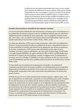Capítulo 1: Estado del planeta natural. Página 41
Desafíos del monitoreo mundial de las especies marinas
Una de las principales dificultades para dimensionar el impacto de los seres humanos en
las poblaciones de especies marinas es que las estadísticas oficiales parecen subestimar
significativamente la cantidad de peces capturados. Una investigación reciente reveló
que, entre 1950 y 2010, la captura real de peces silvestres probablemente superó en 50%
aquella reportada por las Naciones Unidas (Pauly y Zeller, 2016).
Los datos que alimentan el IPV marino están compuestos, sobre todo, por poblaciones
de peces. Un gran porcentaje de ellos son poblaciones de peces comerciales de áreas en
las que predomina un manejo más efectivo de las pesquerías, que incluye el monitoreo
de la pesca. Actualmente, el IPV marino tiene información escasa sobre la pesca
artesanal, recreativa y para la subsistencia, así como sobre la pesca ilegal, no declarada
y no reglamentada (INDNR) y la captura incidental. Ello se debe a las dificultades para
monitorear el impacto de estas prácticas, aunque, en algunos casos, la información sí
se recoge, pero no se divulga. La INDNR es un grave problema en alta mar, fuera de las
zonas de jurisdicción nacional, pero también puede presentarse en muchas áreas costeras
(FAO, 2016).
Es bien sabido que las capturas de las pesquerías artesanales y de subsistencia
constituyen una gran parte de la pesca mundial y son fundamentales para la seguridad
alimentaria de los países en desarrollo. Por lo tanto, para evitar la sobreexplotación, es
indispensable comprender cómo están reaccionado esas poblaciones a la presión que
genera la pesca.
El hecho de que aún no se estén monitoreando muchas especies y regiones clave, o de
que el seguimiento sea inadecuado, representa un serio problema para medir el impacto
de los seres humanos en las poblaciones de especies marinas y desarrollar políticas
capaces de contrarrestar los efectos negativos. La recopilación de más información sobre
las poblaciones de peces de otras especies marinas en diversos hábitats es prioritaria
para determinar las tendencias generales de las poblaciones marinas. Puesto que el IPV
marino depende en buena medida de las estadísticas oficiales, aún no es posible captar
plenamente los componentes de las pesquerías de subsistencia no comerciales. Por
lo tanto, es probable que las poblaciones de peces estén decreciendo a niveles mucho
mayores que los que el IPV puede mostrar en este momento.
La diferencia de ocho puntos porcentuales entre 2015 y 2016 se explica
por la inclusión de poblaciones de nuevas especies. Estas nuevas especies
comprenden tres aves, un mamífero y 115 peces. Los datos de las nuevas
especies de peces cubren todos los ámbitos marinos, excepto el Ártico.
Aunque la incorporación de nuevos datos modifica la tendencia, esta se
mantiene dentro de los límites de confianza de los resultados previos
y la tendencia general todavía muestra poblaciones sustancialmente
inferiores a las documentadas cuando se inició el uso del IPV, en 1970.
 