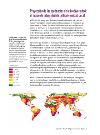 Capítulo 1: Estado del planeta natural. Página 47
Proyeccióndelastendenciasdelabiodiversidad:
elÍndicedeIntegridaddelaBiodiversidadLocal
El Índice de Integridad de la Biodiversidad Local (LBII, por su
nombre en inglés) predice cómo se transformará la riqueza de las
especies en el futuro, debido a los impactos de los cambios en el
uso de la tierra, de la contaminación y de las especies invasoras
(Newbold et al., 2015). Además de dar cuenta del estado actual de
la biodiversidad global, los indicadores se pueden proyectar para
pronosticar cuán cerca está el mundo de cumplir las metas previstas
para el año 2020 (Tittensor et al., 2014).
La Gráfica 24 muestra la riqueza proyectada por el LBII para 2090.
El mapa evidencia que, si la actividad humana sigue desarrollándose
a este ritmo (un escenario sin modificaciones), es factible que
presenciemos cambios sustanciales en la riqueza de las especies
en todo el mundo. Las áreas en rojo muestran las regiones que,
según las previsiones, perderán más de 30% de su riqueza original
de especies. Se prevé que en las áreas marcadas con el verde más
oscuro aumentará la riqueza de especies. Ello sucederá sobre
todo en las regiones septentrionales y en las tierras áridas, donde
el cambio climático puede crear condiciones ambientales más
adecuadas para algunas especies. Por ejemplo, el calentamiento de
algunas áreas del Ártico ya está alargando los periodos vegetativos y
propiciando el desarrollo de más especies de plantas (Snyder, 2013).
El LBII también ha servido para evaluar los impactos antrópicos
que ya tuvieron lugar. Newbold et al. (2016) calculan que el Límite
Planetario propuesto para la biodiversidad se transgredió en el 58%
de la superficie terrestre del mundo.
Gráfica 24. Predicción
de la disminución neta
de la riqueza de las
especies locales para
2090, basada en el
marco de PREDICTS.
Se presenta la pérdida
neta que tendría lugar en
un escenario sin cambios,
tomando como referencia
una línea base anterior a
la existencia de los seres
humanos (datos tomados de
Newbold et al., 2015).
25 - 30%
20 - 25%
10 - 20%
5 - 10%
0 - 5%
Aumento
 30%
Convenciones
 