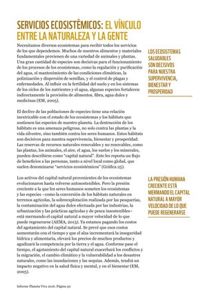 Informe Planeta Vivo 2016. Página 50
SERVICIOSECOSISTÉMICOS:ELVÍNCULO
ENTRELANATURALEZAYLAGENTE
Necesitamos diversos ecosistemas para recibir todos los servicios
de los que dependemos. Muchos de nuestros alimentos y materiales
fundamentales provienen de una variedad de animales y plantas.
Una gran cantidad de especies son decisivas para el funcionamiento
de los procesos de los ecosistemas, como la regulación y purificación
del agua, el mantenimiento de las condiciones climáticas, la
polinización y dispersión de semillas, y el control de plagas y
enfermedades. Al influir en la fertilidad del suelo y en los sistemas
de los ciclos de los nutrientes y el agua, algunas especies fortalecen
indirectamente la provisión de alimentos, fibra, agua dulce y
medicinas (EM, 2005).
El declive de las poblaciones de especies tiene una relación
inextricable con el estado de los ecosistemas y los hábitats que
sostienen las especies de nuestro planeta. La destrucción de los
hábitats es una amenaza peligrosa, no solo contra las plantas y la
vida silvestre, sino también contra los seres humanos. Estos hábitats
son decisivos para nuestra supervivencia, bienestar y prosperidad.
Las reservas de recursos naturales renovables y no renovables, como
las plantas, los animales, el aire, el agua, los suelos y los minerales,
pueden describirse como “capital natural”. Este les reporta un flujo
de beneficios a las personas, tanto a nivel local como global, que
suelen denominarse “servicios ecosistémicos” (Gráfica 25).
Los activos del capital natural provenientes de los ecosistemas
evolucionaron hasta volverse autosostenibles. Pero la presión
creciente a la que los seres humanos someten los ecosistemas
y las especies –como la conversión de los hábitats naturales en
terrenos agrícolas, la sobreexplotación realizada por las pesquerías,
la contaminación del agua dulce efectuada por las industrias, la
urbanización y las prácticas agrícolas y de pesca insostenibles–
está mermando el capital natural a mayor velocidad de lo que
puede regenerarse (AEMA, 2013). Ya estamos pagando los costos
del agotamiento del capital natural. Se prevé que esos costos
aumentarán con el tiempo y que el alza incrementará la inseguridad
hídrica y alimentaria, elevará los precios de muchos productos y
agudizará la competencia por la tierra y el agua. Conforme pase el
tiempo, el agotamiento del capital natural exacerbará los conflictos y
la migración, el cambio climático y la vulnerabilidad a los desastres
naturales, como las inundaciones y las sequías. Además, tendrá un
impacto negativo en la salud física y mental, y en el bienestar (EM,
2005).
LOS ECOSISTEMAS
SALUDABLES
SON DECISIVOS
PARA NUESTRA
SUPERVIVENCIA,
BIENESTAR Y
PROSPERIDAD
LA PRESIÓN HUMANA
CRECIENTE ESTÁ
MERMANDO EL CAPITAL
NATURAL A MAYOR
VELOCIDAD DE LO QUE
PUEDE REGENERARSE
 