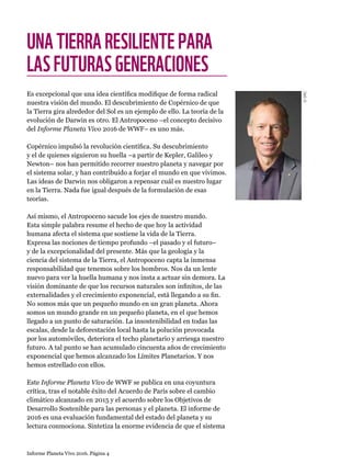 Informe Planeta Vivo 2016. Página 4
UNATIERRARESILIENTEPARA
LASFUTURASGENERACIONES
Es excepcional que una idea científica modifique de forma radical
nuestra visión del mundo. El descubrimiento de Copérnico de que
la Tierra gira alrededor del Sol es un ejemplo de ello. La teoría de la
evolución de Darwin es otro. El Antropoceno –el concepto decisivo
del Informe Planeta Vivo 2016 de WWF– es uno más.
Copérnico impulsó la revolución científica. Su descubrimiento
y el de quienes siguieron su huella –a partir de Kepler, Galileo y
Newton– nos han permitido recorrer nuestro planeta y navegar por
el sistema solar, y han contribuido a forjar el mundo en que vivimos.
Las ideas de Darwin nos obligaron a repensar cuál es nuestro lugar
en la Tierra. Nada fue igual después de la formulación de esas
teorías.
Así mismo, el Antropoceno sacude los ejes de nuestro mundo.
Esta simple palabra resume el hecho de que hoy la actividad
humana afecta el sistema que sostiene la vida de la Tierra.
Expresa las nociones de tiempo profundo –el pasado y el futuro–
y de la excepcionalidad del presente. Más que la geología y la
ciencia del sistema de la Tierra, el Antropoceno capta la inmensa
responsabilidad que tenemos sobre los hombros. Nos da un lente
nuevo para ver la huella humana y nos insta a actuar sin demora. La
visión dominante de que los recursos naturales son infinitos, de las
externalidades y el crecimiento exponencial, está llegando a su fin.
No somos más que un pequeño mundo en un gran planeta. Ahora
somos un mundo grande en un pequeño planeta, en el que hemos
llegado a un punto de saturación. La insostenibilidad en todas las
escalas, desde la deforestación local hasta la polución provocada
por los automóviles, deteriora el techo planetario y arriesga nuestro
futuro. A tal punto se han acumulado cincuenta años de crecimiento
exponencial que hemos alcanzado los Límites Planetarios. Y nos
hemos estrellado con ellos.
Este Informe Planeta Vivo de WWF se publica en una coyuntura
crítica, tras el notable éxito del Acuerdo de París sobre el cambio
climático alcanzado en 2015 y el acuerdo sobre los Objetivos de
Desarrollo Sostenible para las personas y el planeta. El informe de
2016 es una evaluación fundamental del estado del planeta y su
lectura conmociona. Sintetiza la enorme evidencia de que el sistema
©SRC
 