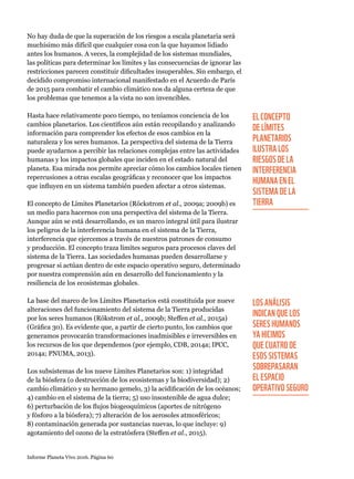 Informe Planeta Vivo 2016. Página 60
No hay duda de que la superación de los riesgos a escala planetaria será
muchísimo más difícil que cualquier cosa con la que hayamos lidiado
antes los humanos. A veces, la complejidad de los sistemas mundiales,
las políticas para determinar los límites y las consecuencias de ignorar las
restricciones parecen constituir dificultades insuperables. Sin embargo, el
decidido compromiso internacional manifestado en el Acuerdo de París
de 2015 para combatir el cambio climático nos da alguna certeza de que
los problemas que tenemos a la vista no son invencibles.
Hasta hace relativamente poco tiempo, no teníamos conciencia de los
cambios planetarios. Los científicos aún están recopilando y analizando
información para comprender los efectos de esos cambios en la
naturaleza y los seres humanos. La perspectiva del sistema de la Tierra
puede ayudarnos a percibir las relaciones complejas entre las actividades
humanas y los impactos globales que inciden en el estado natural del
planeta. Esa mirada nos permite apreciar cómo los cambios locales tienen
repercusiones a otras escalas geográficas y reconocer que los impactos
que influyen en un sistema también pueden afectar a otros sistemas.
El concepto de Límites Planetarios (Röckstrom et al., 2009a; 2009b) es
un medio para hacernos con una perspectiva del sistema de la Tierra.
Aunque aún se está desarrollando, es un marco integral útil para ilustrar
los peligros de la interferencia humana en el sistema de la Tierra,
interferencia que ejercemos a través de nuestros patrones de consumo
y producción. El concepto traza límites seguros para procesos claves del
sistema de la Tierra. Las sociedades humanas pueden desarrollarse y
progresar si actúan dentro de este espacio operativo seguro, determinado
por nuestra comprensión aún en desarrollo del funcionamiento y la
resiliencia de los ecosistemas globales.
La base del marco de los Límites Planetarios está constituida por nueve
alteraciones del funcionamiento del sistema de la Tierra producidas
por los seres humanos (Rökstrom et al., 2009b; Steffen et al., 2015a)
(Gráfica 30). Es evidente que, a partir de cierto punto, los cambios que
generamos provocarán transformaciones inadmisibles e irreversibles en
los recursos de los que dependemos (por ejemplo, CDB, 2014a; IPCC,
2014a; PNUMA, 2013).
Los subsistemas de los nueve Límites Planetarios son: 1) integridad
de la biósfera (o destrucción de los ecosistemas y la biodiversidad); 2)
cambio climático y su hermano gemelo, 3) la acidificación de los océanos;
4) cambio en el sistema de la tierra; 5) uso insostenible de agua dulce;
6) perturbación de los flujos biogeoquímicos (aportes de nitrógeno
y fósforo a la biósfera); 7) alteración de los aerosoles atmosféricos;
8) contaminación generada por sustancias nuevas, lo que incluye: 9)
agotamiento del ozono de la estratósfera (Steffen et al., 2015).
EL CONCEPTO
DE LÍMITES
PLANETARIOS
ILUSTRA LOS
RIESGOS DE LA
INTERFERENCIA
HUMANA EN EL
SISTEMA DE LA
TIERRA
LOS ANÁLISIS
INDICAN QUE LOS
SERES HUMANOS
YA HICIMOS
QUE CUATRO DE
ESOS SISTEMAS
SOBREPASARAN
EL ESPACIO
OPERATIVO SEGURO
 