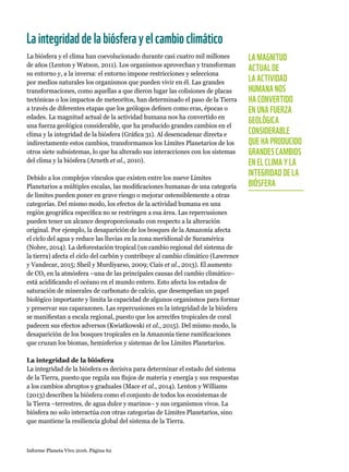 Informe Planeta Vivo 2016. Página 62
Laintegridaddelabiósferayelcambioclimático
La biósfera y el clima han coevolucionado durante casi cuatro mil millones
de años (Lenton y Watson, 2011). Los organismos aprovechan y transforman
su entorno y, a la inversa: el entorno impone restricciones y selecciona
por medios naturales los organismos que pueden vivir en él. Las grandes
transformaciones, como aquellas a que dieron lugar las colisiones de placas
tectónicas o los impactos de meteoritos, han determinado el paso de la Tierra
a través de diferentes etapas que los geólogos definen como eras, épocas o
edades. La magnitud actual de la actividad humana nos ha convertido en
una fuerza geológica considerable, que ha producido grandes cambios en el
clima y la integridad de la biósfera (Gráfica 31). Al desencadenar directa e
indirectamente estos cambios, transformamos los Límites Planetarios de los
otros siete subsistemas, lo que ha alterado sus interacciones con los sistemas
del clima y la biósfera (Arneth et al., 2010).
Debido a los complejos vínculos que existen entre los nueve Límites
Planetarios a múltiples escalas, las modificaciones humanas de una categoría
de límites pueden poner en grave riesgo o mejorar ostensiblemente a otras
categorías. Del mismo modo, los efectos de la actividad humana en una
región geográfica específica no se restringen a esa área. Las repercusiones
pueden tener un alcance desproporcionado con respecto a la alteración
original. Por ejemplo, la desaparición de los bosques de la Amazonía afecta
el ciclo del agua y reduce las lluvias en la zona meridional de Suramérica
(Nobre, 2014). La deforestación tropical (un cambio regional del sistema de
la tierra) afecta el ciclo del carbón y contribuye al cambio climático (Lawrence
y Vandecar, 2015; Sheil y Murdiyarso, 2009; Ciais et al., 2013). El aumento
de CO2 en la atmósfera –una de las principales causas del cambio climático–
está acidificando el océano en el mundo entero. Esto afecta los estados de
saturación de minerales de carbonato de calcio, que desempeñan un papel
biológico importante y limita la capacidad de algunos organismos para formar
y preservar sus caparazones. Las repercusiones en la integridad de la biósfera
se manifiestan a escala regional, puesto que los arrecifes tropicales de coral
padecen sus efectos adversos (Kwiatkowski et al., 2015). Del mismo modo, la
desaparición de los bosques tropicales en la Amazonía tiene ramificaciones
que cruzan los biomas, hemisferios y sistemas de los Límites Planetarios.
La integridad de la biósfera
La integridad de la biósfera es decisiva para determinar el estado del sistema
de la Tierra, puesto que regula sus flujos de materia y energía y sus respuestas
a los cambios abruptos y graduales (Mace et al., 2014). Lenton y Williams
(2013) describen la biósfera como el conjunto de todos los ecosistemas de
la Tierra –terrestres, de agua dulce y marinos– y sus organismos vivos. La
biósfera no solo interactúa con otras categorías de Límites Planetarios, sino
que mantiene la resiliencia global del sistema de la Tierra.
LA MAGNITUD
ACTUAL DE
LA ACTIVIDAD
HUMANA NOS
HA CONVERTIDO
EN UNA FUERZA
GEOLÓGICA
CONSIDERABLE
QUE HA PRODUCIDO
GRANDES CAMBIOS
EN EL CLIMA Y LA
INTEGRIDAD DE LA
BIÓSFERA
 