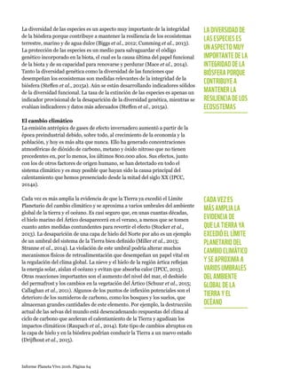Informe Planeta Vivo 2016. Página 64
La diversidad de las especies es un aspecto muy importante de la integridad
de la biósfera porque contribuye a mantener la resiliencia de los ecosistemas
terrestre, marino y de agua dulce (Biggs et al., 2012; Cumming et al., 2013).
La protección de las especies es un medio para salvaguardar el código
genético incorporado en la biota, el cual es la causa última del papel funcional
de la biota y de su capacidad para renovarse y perdurar (Mace et al., 2014).
Tanto la diversidad genética como la diversidad de las funciones que
desempeñan los ecosistemas son medidas relevantes de la integridad de la
biósfera (Steffen et al., 2015a). Aún se están desarrollando indicadores sólidos
de la diversidad funcional. La tasa de la extinción de las especies es apenas un
indicador provisional de la desaparición de la diversidad genética, mientras se
evalúan indicadores y datos más adecuados (Steffen et al., 2015a).
El cambio climático
La emisión antrópica de gases de efecto invernadero aumentó a partir de la
época preindustrial debido, sobre todo, al crecimiento de la economía y la
población, y hoy es más alta que nunca. Ello ha generado concentraciones
atmosféricas de dióxido de carbono, metano y óxido nitroso que no tienen
precedentes en, por lo menos, los últimos 800.000 años. Sus efectos, junto
con los de otros factores de origen humano, se han detectado en todo el
sistema climático y es muy posible que hayan sido la causa principal del
calentamiento que hemos presenciado desde la mitad del siglo XX (IPCC,
2014a).
Cada vez es más amplia la evidencia de que la Tierra ya excedió el Límite
Planetario del cambio climático y se aproxima a varios umbrales del ambiente
global de la tierra y el océano. Es casi seguro que, en unas cuantas décadas,
el hielo marino del Ártico desaparecerá en el verano, a menos que se tomen
cuanto antes medidas contundentes para revertir el efecto (Stocker et al.,
2013). La desaparición de una capa de hielo del Norte por año es un ejemplo
de un umbral del sistema de la Tierra bien definido (Miller et al., 2013;
Stranne et al., 2014). La violación de este umbral podría alterar muchos
mecanismos físicos de retroalimentación que desempeñan un papel vital en
la regulación del clima global. La nieve y el hielo de la región ártica reflejan
la energía solar, aíslan el océano y evitan que absorba calor (IPCC, 2013).
Otras reacciones importantes son el aumento del nivel del mar, el deshielo
del permafrost y los cambios en la vegetación del Ártico (Schuur et al., 2015;
Callaghan et al., 2011). Algunos de los puntos de inflexión potenciales son el
deterioro de los sumideros de carbono, como los bosques y los suelos, que
almacenan grandes cantidades de este elemento. Por ejemplo, la destrucción
actual de las selvas del mundo está desencadenando respuestas del clima al
ciclo de carbono que aceleran el calentamiento de la Tierra y agudizan los
impactos climáticos (Raupach et al., 2014). Este tipo de cambios abruptos en
la capa de hielo y en la biósfera podrían conducir la Tierra a un nuevo estado
(Drijfhout et al., 2015).
LA DIVERSIDAD DE
LAS ESPECIES ES
UN ASPECTO MUY
IMPORTANTE DE LA
INTEGRIDAD DE LA
BIÓSFERA PORQUE
CONTRIBUYE A
MANTENER LA
RESILIENCIA DE LOS
ECOSISTEMAS
CADA VEZ ES
MÁS AMPLIA LA
EVIDENCIA DE
QUE LA TIERRA YA
EXCEDIÓ EL LÍMITE
PLANETARIO DEL
CAMBIO CLIMÁTICO
Y SE APROXIMA A
VARIOS UMBRALES
DEL AMBIENTE
GLOBAL DE LA
TIERRA Y EL
OCÉANO
 
