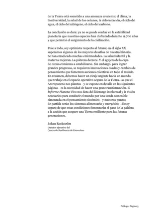Prólogo. Página 5
de la Tierra está sometido a una amenaza creciente: el clima, la
biodiversidad, la salud de los océanos, la deforestación, el ciclo del
agua, el ciclo del nitrógeno, el ciclo del carbono.
La conclusión es dura: ya no se puede confiar en la estabilidad
planetaria que nuestras especies han disfrutado durante 11.700 años
y que permitió el surgimiento de la civilización.
Pese a todo, soy optimista respecto al futuro: en el siglo XX
superamos algunos de los mayores desafíos de nuestra historia.
Se han erradicado muchas enfermedades. La salud infantil y la
materna mejoran. La pobreza decrece. Y el agujero de la capa
de ozono comienza a estabilizarse. Sin embargo, para lograr
grandes progresos, se requieren innovaciones osadas y cambios de
pensamiento que fomenten acciones colectivas en todo el mundo.
En resumen, debemos hacer un viraje urgente hacia un mundo
que trabaje en el espacio operativo seguro de la Tierra. Lo que el
Antropoceno nos plantea –y se expone en detalle en las siguientes
páginas– es la necesidad de hacer una gran transformación. El
Informe Planeta Vivo nos dota del liderazgo intelectual y la visión
necesarios para conducir el mundo por una senda sostenible
cimentada en el pensamiento sistémico –y nuestros puntos
de partida serán los sistemas alimentario y energético–. Estoy
seguro de que estas condiciones fomentarán el paso de la palabra
a la acción que asegure una Tierra resiliente para las futuras
generaciones.
Johan Rockström
Director ejecutivo del
Centro de Resiliencia de Estocolmo
 